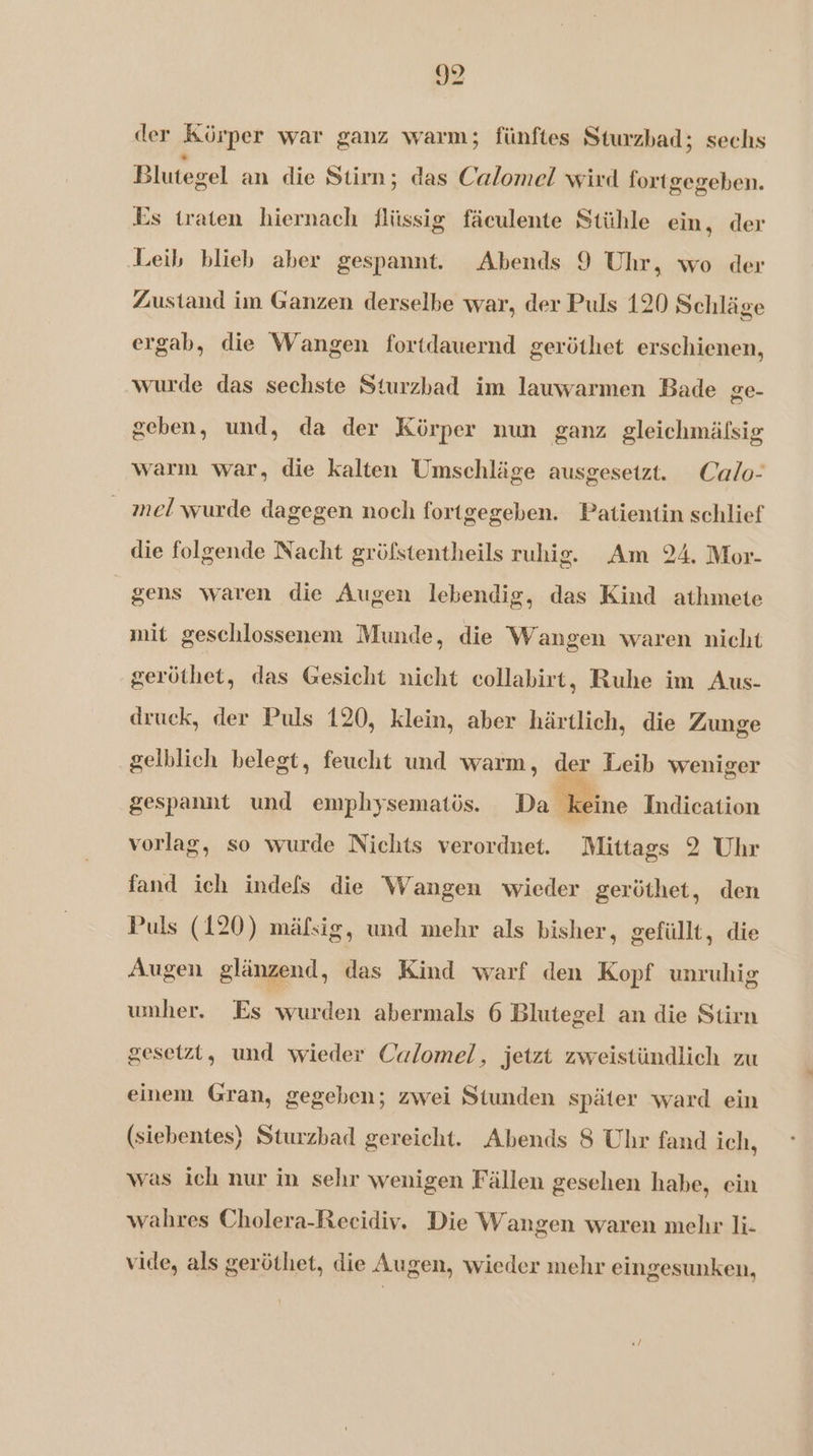 der Körper war ganz warm; fünftes Sturzbad; sechs Blutegel an die Stirn; das Calomel wird fortgegeben. Es (raten hiernach flüssig fäculente Stühle eìn, der Leib blieb aber gespannt. Abends 9 Uhr, wo der Zustand im Ganzen derselbe war, der Puls 120 Schläge ergab, die Wangen fortdauernd geröthet erschienen, wurde das sechste Sturzbad im lauwarmen Bade ge- geben, und, da der Körper nun ganz gleichmäfsig warm war, die kalten Umschläge ausgesetzt. Calo- mel wurde dagegen noch fortgegeben. Patientin schlief die folgende Nacht gröfstentheils ruhig. Am 24, Mor- gens waren die Augen lebendig, das Kind athmete mit geschlossenem Munde, die Wangen waren nicht geröthet, das Gesicht nicht collabirt, Ruhe im Aus- druck, der Puls 120, klein, aber härtlich, die Zunge gelblich belegt, feucht und warm, der Leib weniger gespannt und emphysematös. Da keine Indication vorlag, so wurde Nichts verordnet. Mittags 2 Uhr fand ich indefs die Wangen wieder geröthet, den Puls (120) mäfsig, und mehr als bisher, gefüllt, die Augen glänzend, das Kind warf den Kopf unruhig umher. Es wurden abermals 6 Blutegel an die Stirn gesetzt, und wieder Calomel, jetzt zweistündlich zu einem Gran, gegeben; zwei Stunden später ward ein (siebentes) Sturzbad gereicht. Abends S Uhr fand ich, was ich nur in sehr wenigen Fällen gesehen habe, cin wahres Cholera-Recidiv. Die Wangen waren mel li- vide, als geröthet, die Augen, wieder mehr eingesunken,