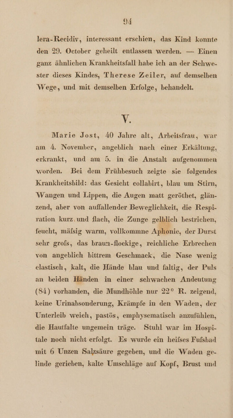 lera-Recidiv, interessant erschien, das Kind konnte den 29. October geheilt entlassen werden. — Einen ganz ähnlichen Krankheitsfall habe ich an der Schwe- ster dieses Kindes, Therese Zeiler, auf demselben Wege, und mit demselben Erfolge, behandelt. V. Marie Jost, 40 Jahre alt, Arbeitsfrau, war am 4. November, angeblich nach einer Erkältung, erkrankt, und am 5. in die Anstalt aufgenommen worden. Bei dem Frühbesuch zeigte sie folgendes Krankheitsbild: das Gesicht collabirt, blau um Stien, Wangen und Lippen, die Augen matt geröthet, glän- zend, aber von auffallender Beweglichkeit, die Respi- ration kurz,und flach, die Zunge gelkjieh bestrichen, feucht, mäfsig warm, vollkommne Apkonie, der Durst sehr grofs, das braun-flockige, reichliche Erbrechen von angeblich bittrem Geschmack, die Nase wenig elastisch, kalt, die Hände blau und faltig, der Puls an beiden Händen in einer schwachen Andeutung (S4) vorhanden, die Mundhöhle nur 22° R. zeigend, keine Urinabsonderung, Krämpfe in den Waden, der Unterleib weich, pastös, emphysematisch anzufühlen, die Hautfalte ungemein träge. Stuhl war im Hospi- tale noch nicht erfolgt. Es wurde ein heifses Fufsbad mit 6 Unzen Salzsäure gegeben, und die Waden ge- linde gerieben, kalte Umschläge auf Kopf, Brust und