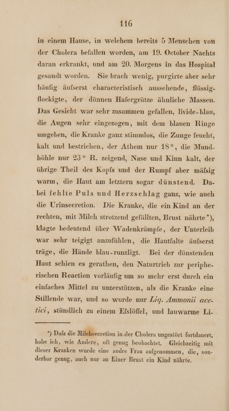in einem Hause, in welehem bereits 5 Menschen von der Cholera befallen worden, am 19. October Nachts daran erkrankt, und am 20. Morgens in das Hospital gesandt worden. Sie brach wenig, purgirte aber schr häufig äufserst characteristisch aussehende, flüssig- floekigte, der dünnen Hafergrütze ähnliche Massen. Das Gesicht war sehr zusammen gefallen, livide- blau, die Augen sehr eingezogen, mit dem blauen Ringe umgeben, die Kranke ganz stimmlos, die Zunge feucht, kalt und bestrichen, der Athem nur 18°, die Mund- höhle nur 23° R. zeigend, Nase und Kinn kalt, der übrige Theil des Kopfs und der Rumpf aber mälfsig warm, die Haut am letztern sogar dünstend. Da- bei fehlte Puls und Herzschlag ganz, wie auch die Urinsecretion. Die Kranke, die ein Kind an der rechten, mit Milch strotzend gefüllten, Brust nährte *), klagte bedeutend über Wadenkrämpfe, der Unterleib war sehr teigigt anzufühlen, die Hautfalte äufserst träge, die Hände blau-runzligt. Bei der dünstenden Haut schien es gerathen, den Naturtrieb zur periphe- rischen Reaction vorläufig um so mehr erst durch ein einfaches Mittel zu unterstützen, als die Kranke eine Stillende war, und so wurde nur Zig. Ammonii ace- tici, stündlich zu einem Efslöffel, und lauwarme Li- *) Dafs die Milehseeretion in der Cholera ungestört fortdauert, habe ich, wie Andere, oft genug beobachtet. Gleichzeitig mit dieser Kranken wurde eine andre Frau aufgenommen, die, son- derbar genug, auch nur an Einer Brust ein Kind nährte.