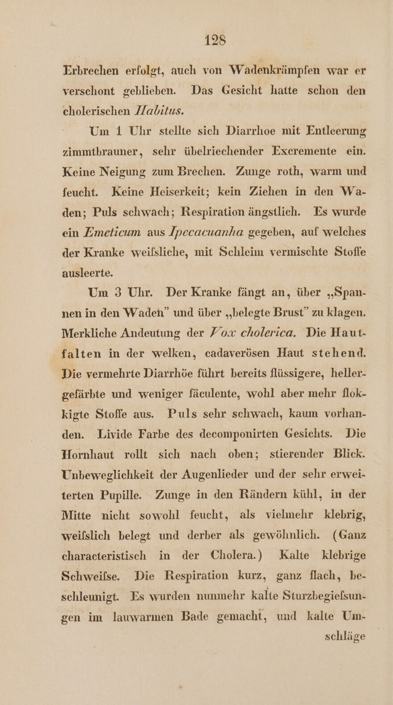 Erbrechen erfolgt, auch von Wadenkrämpfen war er verschont geblieben. Das Gesicht hatte schon den cholerischen Zabitus. Um 1 Uhr stellte sich Diarrhoe mit Entleerung zimmtbrauner, sehr übelriechender Exeremente ein. Keine Neigung zum Brechen. Zunge roth, warm und feucht. Keine Heiserkeit; kein Ziehen in den Wa- den; Puls schwach; Respiration ängstlich. Es wurde ein Zmeticum aus Jpecacuanha gegeben, auf welches der Kranke weifsliche, mit Schleim vermischte Stoffe ausleerte. Um 3 Uhr. Der Kranke fängt an, über „„Span- nen in den Wadeh” und über „belegte Brust” zu klagen. Merkliche Andeutung der Foa cholerica. Die Haut- falten in der welken, cadaverösen Haut stehend. Die vermehrte Diarrhöe führt bereits flüssigere, heller- gefärbte und weniger fäculente, wohl aber mehr flok- kigte Stoffe aus. Puls sehr schwach, kaum vorhan- den. Livide Farbe des decomponirten Gesichts. Die Hornhaut rollt sich nach oben; stierender Blick. Unbeweglichkeit der Augenlieder und der sehr erwei- terten Pupille. Zunge in den Rändern kühl, in der Mitte nicht sowohl feucht, als vielmehr klebrig, weilslich belegt und derber als gewöhnlich. (Ganz characteristisch in der Cholera.) Kalte klebrige Schweifse. Die Respiration kurz, ganz flach, be- schleunigt. Es wurden nunmehr kalte Sturzbegiefsun- gen im lauwarmen Bade gemacht, wad kalte Um- schläge