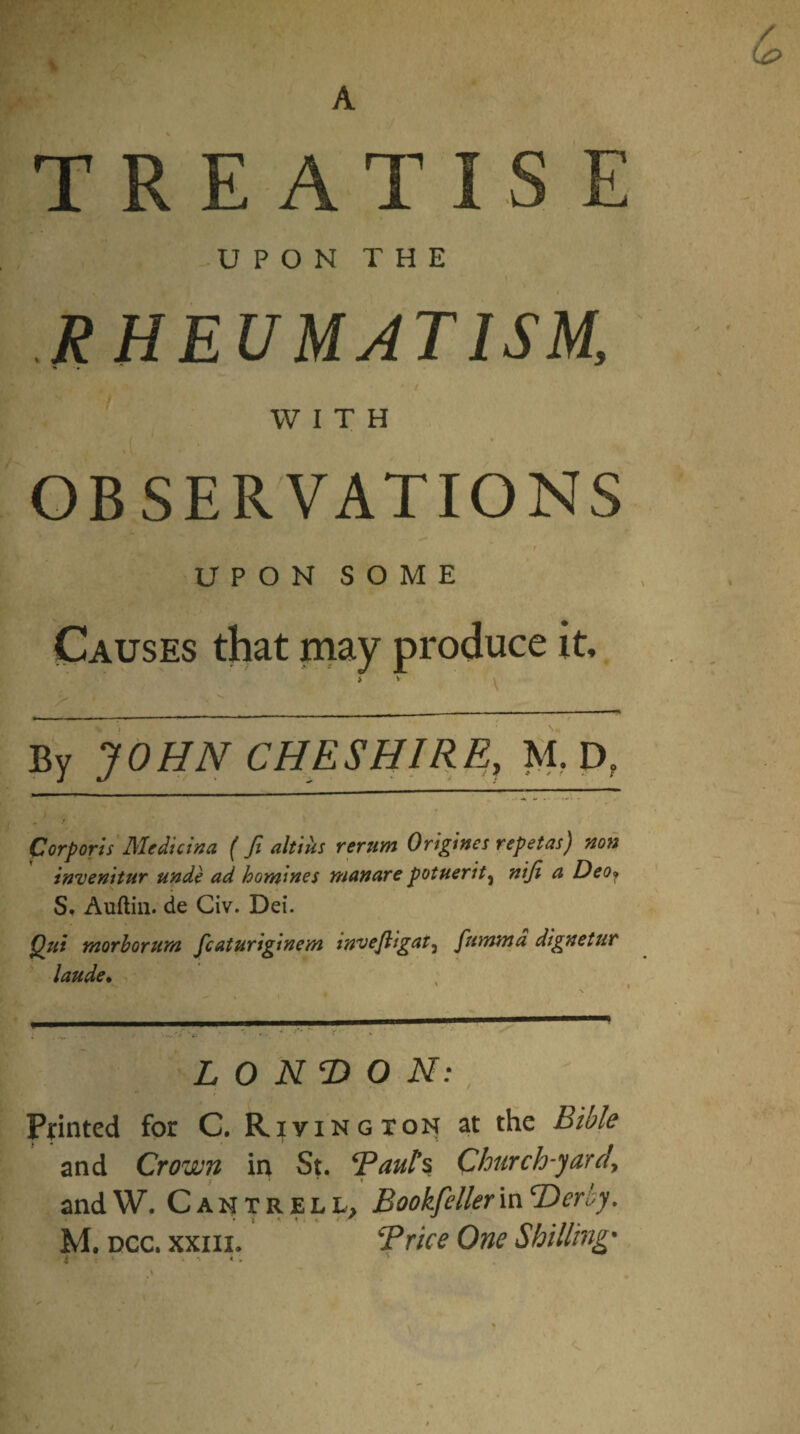 TRE ATIS E UPON THE RHEUMATISM, ■<* • • WITH OBSERVATIONS .• I *i' > UPON SOME Causes that may produce it. By JOHN CHESHIRE, M. D? Corporis Medicina ( Ji altius rerum Origines rep etas) non invenitur unde ad homines manare potuerit, niji a Deo? S. Auftin. de Civ. Dei. Qui morhorum fcaturiginem invefligat, fumma dignetur laude • LONDON: Pointed for C. Riyington at the Bible and Crown in St. Taufc Church-yard, andW. Cantrell> Bookfellerm'Derby. M. dcc, XXIII. Trice One Shilling* > > . *.