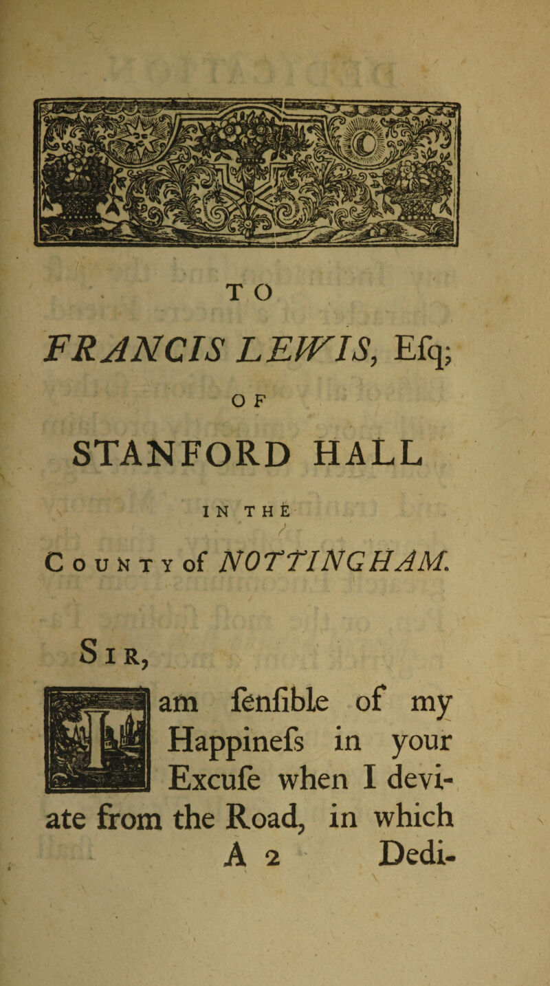 FRANCIS LEWIS, Efq; O F STANFORD HALL IN T H £ ‘ ' CouNTvof NOTTINGHAM,\ ■TtAy' T,.;.' ‘r ,'V' • ' Sir, am fenfible of my Happinefs in your Excufe when I devi¬ ate from the Road, in which A 2 Dedi-