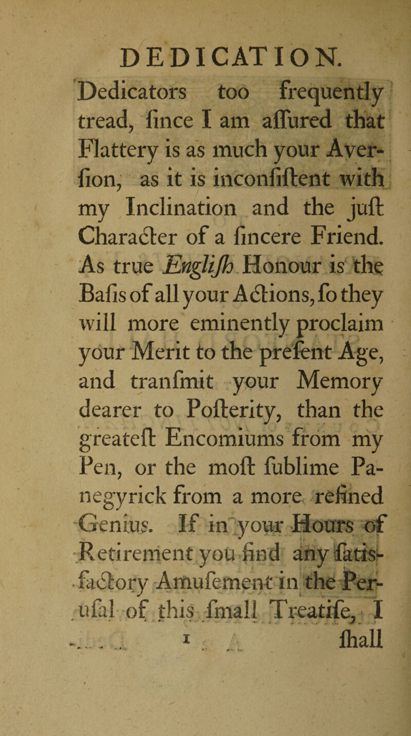 Dedicators too frequently tread, fince I am allured that Flattery is as much your Aver- lion, as it is inconfiftent with my Inclination and the juft Charadter of a lincere Friend. As true Englijh Honour is the Bafisof all your A61ions,fothey will more eminently proclaim your Merit to the prelent Age, and tranfmit your Memory dearer to Pofterity, than the g reate ft Encomiums from my Pen, or the moft fublime Pa¬ il egyrick from a more refined Genius. If in your Hours of Retirement you find any fatis- • lael'ory Amufement in the Per- ufal of this fmall Treatife, I