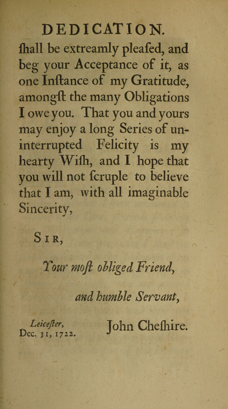 lhall be extreamly pleafed, and beg your Acceptance of it, as one Inftance of my Gratitude, amongft the many Obligations I owe you. That you and yours may enjoy a long Series of un¬ interrupted Felicity is my hearty Willi, and I hope that you will not fcruple to believe that I am, with all imaginable Sincerity, Sir, Tour moft obliged Friendy and humble Servant, Leicefler, John Chelhire. Dec. 31, 1722. J