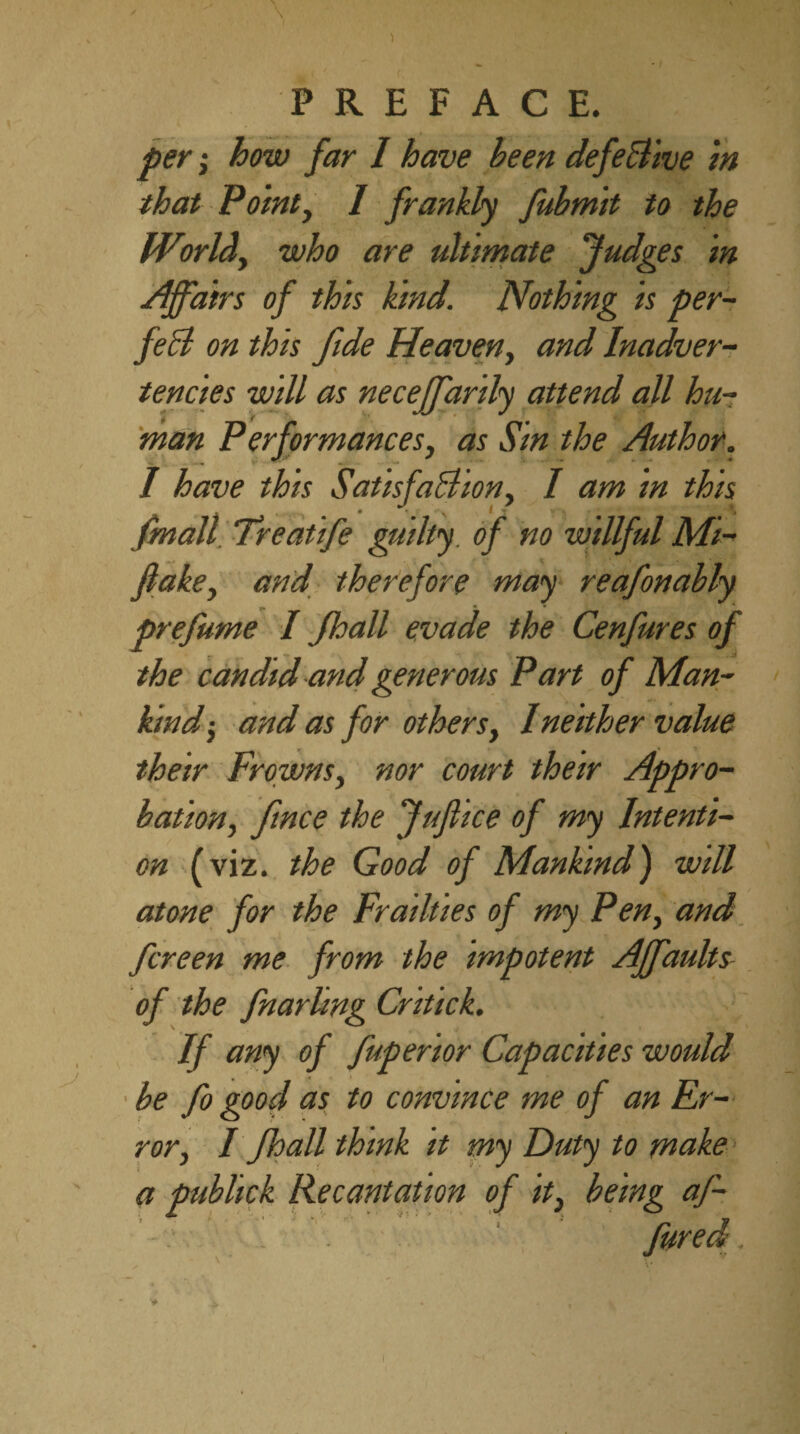 per; how far 1 have been defeBive in that Point, / frankly fubmit to the World, who are ultimate fudges in Affairs of this kind. Nothing is per- fed on this fide Heaven, and Inadver¬ tencies will as neceffarily attend all hu¬ man Performances, as Sin the Author. I have this Satisfaction, I am in this fmall. Treatife guilty of no willful Mi- flake, and therefore may reafonably _ • * * prefume I Jhall evade the Cenfures of the candid and generous Part of Man¬ kind-, and as for others, I neither value their Frowns, nor court their Appro¬ bation, fince the Juflice of my Intenti¬ on (viz. the Good of Mankind) will atone for the Frailties of my Pen, and fcreen me from the impotent Affaults of the fnarling Critick. If any of fuperior Capacities would be fo good as to convince me of an Er¬ ror, I Jhall think it my Duty to make a publick Recantation of it, being af-