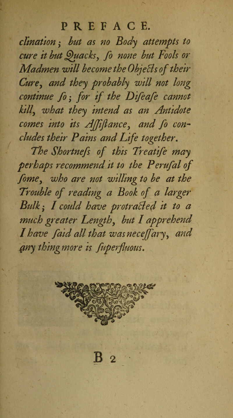 _ r clination; but as no Body attempts to cure it but Quacksy fo none but Fools or Madmen will become the ObjeBs of their Cure, and they probably will not long continue fo; for if the Difeafe cannot kill} what they intend as an Antidote comes mto its Affjlance, and fo con¬ cludes their Pains and Life together. The Shortnefs of this Treatife may perhaps recommend it to the Perufal of fome, who are not willing to be at the Trouble of reading a Book of a larger Bulk; I could have protraided it to a much greater Length, but I apprehend I have faid all that was neceffary, and (my thing more is fuperfluous. * A / . i ' v ; ' / \ B 2