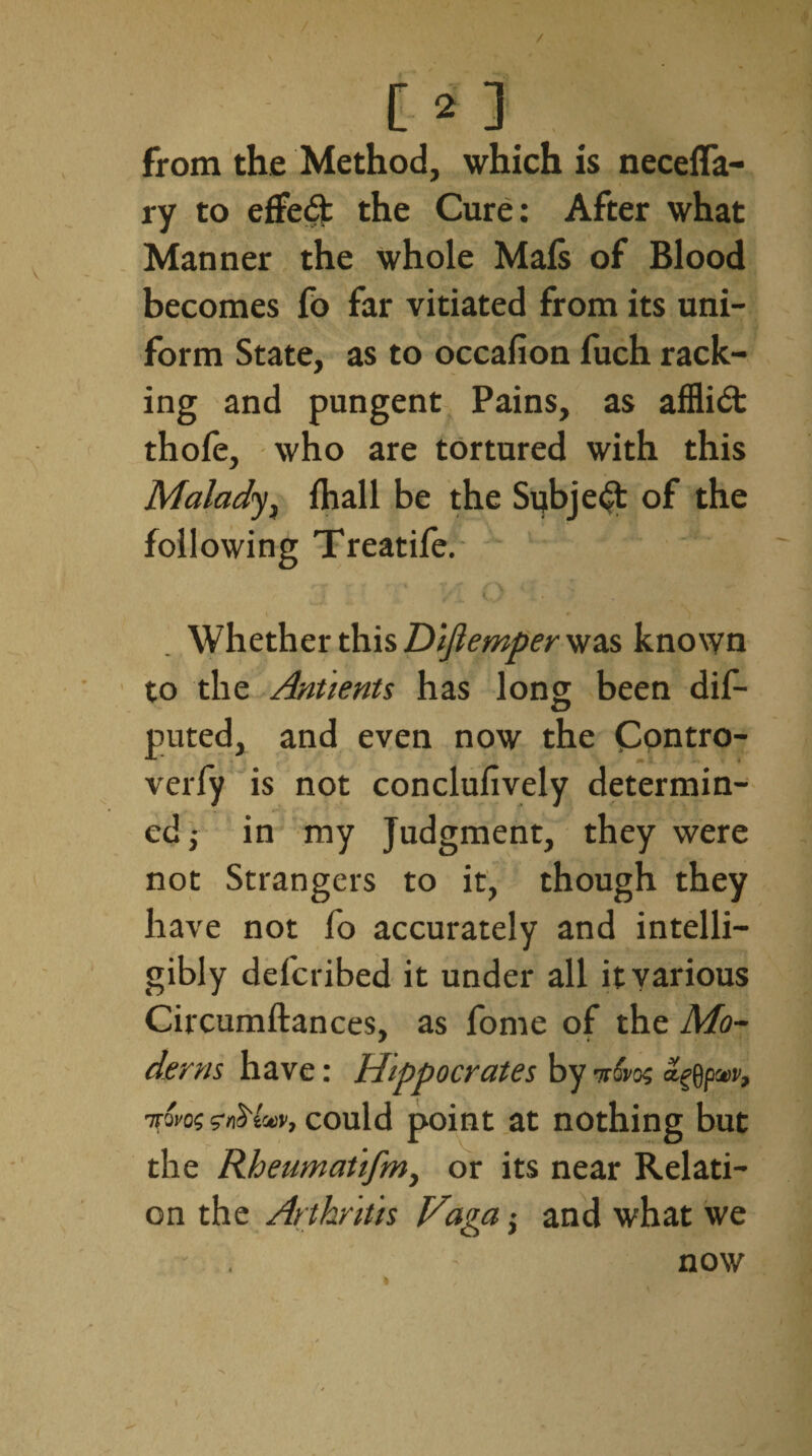 / l> ] from the Method, which is necefla- ry to effed the Cure: After what Manner the whole Mals of Blood becomes fo far vitiated from its uni¬ form State, as to occafion fuch rack¬ ing and pungent Pains, as afflict thofe, who are tortured with this Malady, fhall be the Subject of the following Treatife. i / Whether this Dlfiemper was known to the Antlents has long been dis¬ puted, and even now the Contro- verfy is not conclufively determin¬ ed in my Judgment, they were not Strangers to it, though they have not fo accurately and intelli¬ gibly defcribed it under all it various Circumftances, as fome of the Mo- derm have: Hippocrates by nt&os <%)pw, 1TQVQ$ ZnS'lonv9 could point at nothing but the Rheumatlfmy or its near Relati¬ on the Arthritis Viga; and what we now