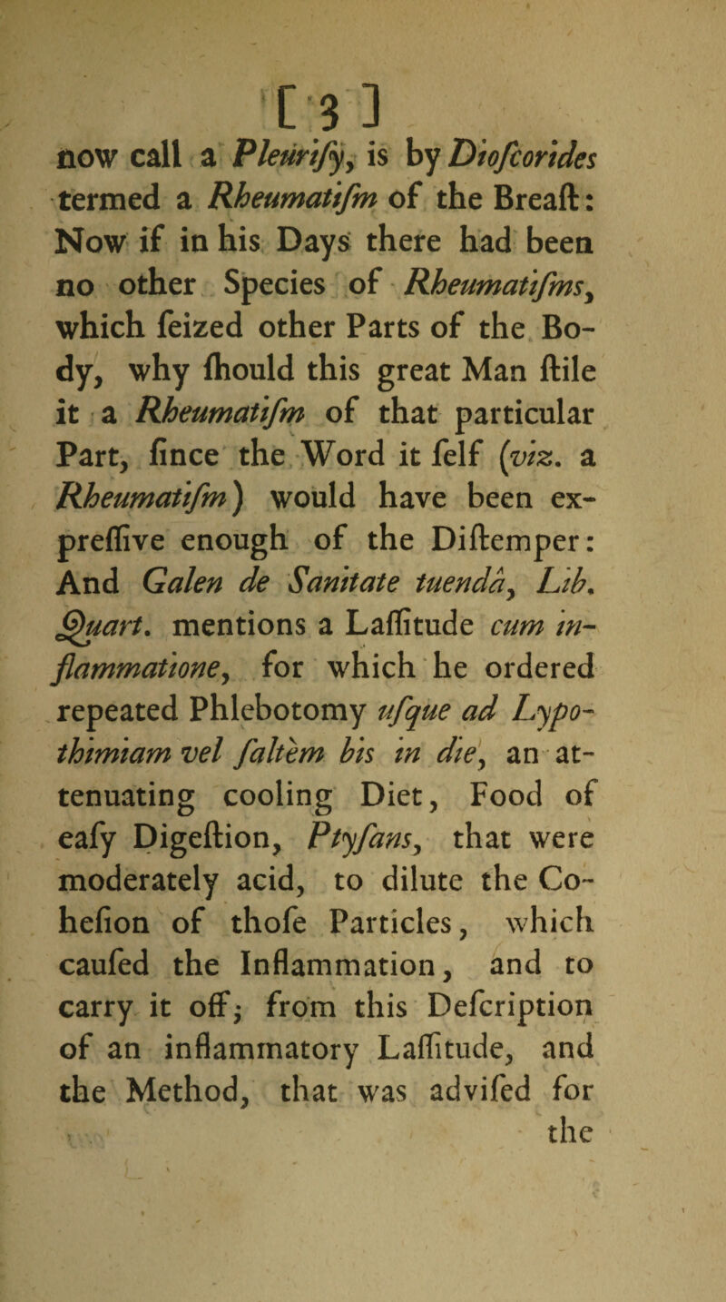 [3 ] now call a Pleurifyy is by Diofcorides termed a Rheumattfm of the Breaft: Now if in his Days there had been no other Species of Rheumatifms, which feized other Parts of the Bo¬ dy, why Ihould this great Man ftile it a Rheumattfm of that particular Part, fince the Word it felf {viz. a Rheumattfm') would have been ex- preflive enough of the Diftemper: And Galen de Sanitate tuenday Lib. Quart, mentions a Laffitude cum in- flammatione, for which he ordered repeated Phlebotomy ufque ad Lypo- thimiam vel faltem bis in die, an at¬ tenuating cooling Diet, Food of eafy Digeftion, Ptyfans, that were moderately acid, to dilute the Co- hefion of thofe Particles, which caufed the Inflammation, and to carry it off; from this Defcription of an inflammatory Laflitude, and the Method, that was advifed for the \