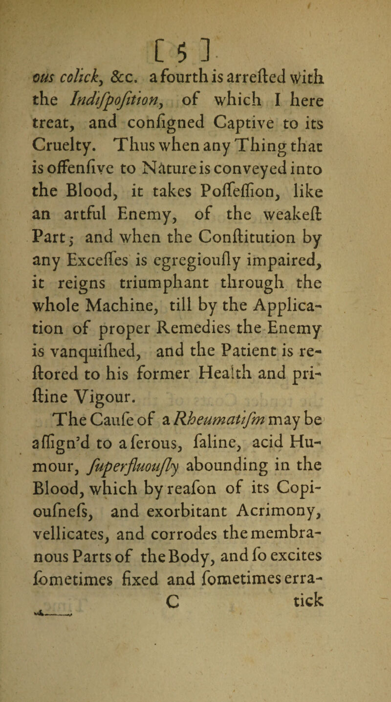 ms colick, See. a fourth is arrefted with the Indifpojition, of which I here treat, and configned Captive to its Cruelty. Thus when any Thing that isoffenfive to Nature is conveyed into the Blood, it takes Poffeffion, like an artful Enemy, of the weakeft Part j and when the Conftitution by any Exceffes is egregioufly impaired, it reigns triumphant through the whole Machine, till by the Applica¬ tion of proper Remedies the Enemy is vanquilhed, and the Patient is re- ftored to his former Health and pri- ftine Vigour. TheCaufeof a Rheumatifm may be affign’d to aferous, faline, acid Hu¬ mour, fuperfluoufly abounding in the Blood, which by reafon of its Copi- oufnels, and exorbitant Acrimony, vellicates, and corrodes the membra¬ nous Parts of the Body, and fo excites fometimes fixed and fometimes erra- C tick