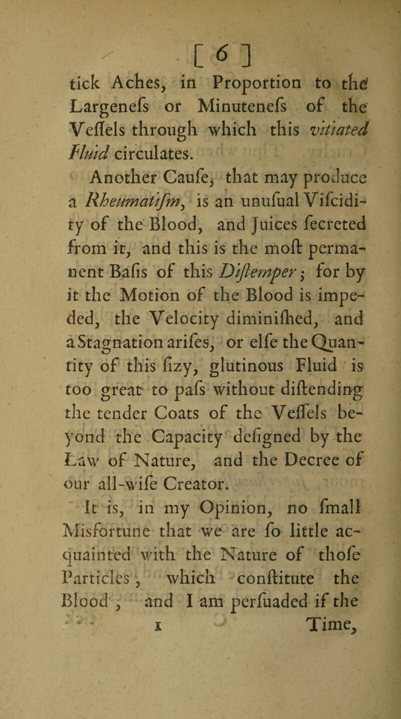 r . [ <5 ] tick Aches, ill Proportion to thd Largenefs or Minutenefs of the VelTels through which this vitiated fluid circulates. Another Caufe* that may produce a Rheumatifm, is an unufual Vilcidi- ty of the Blood, and Juices fecreted from it, and this is the moll perma¬ nent Balls of this Diftemperfor by it the Motion of the Blood is impe¬ ded, the Velocity diminilhed, and a Stagnation arifes, or elfe the Quan¬ tity of this lizy, glutinous Fluid is too great to pafs without diftending the tender Coats of the VelTels be¬ yond the Capacity dehgned by the Law of Nature, and the Decree of our all-wife Creator. It is, in my Opinion, no fmall Misfortune that we are fo little ac¬ quainted with the Nature of thole Particles, which conftitute the Blood , and I am perluaded if the i y Time,