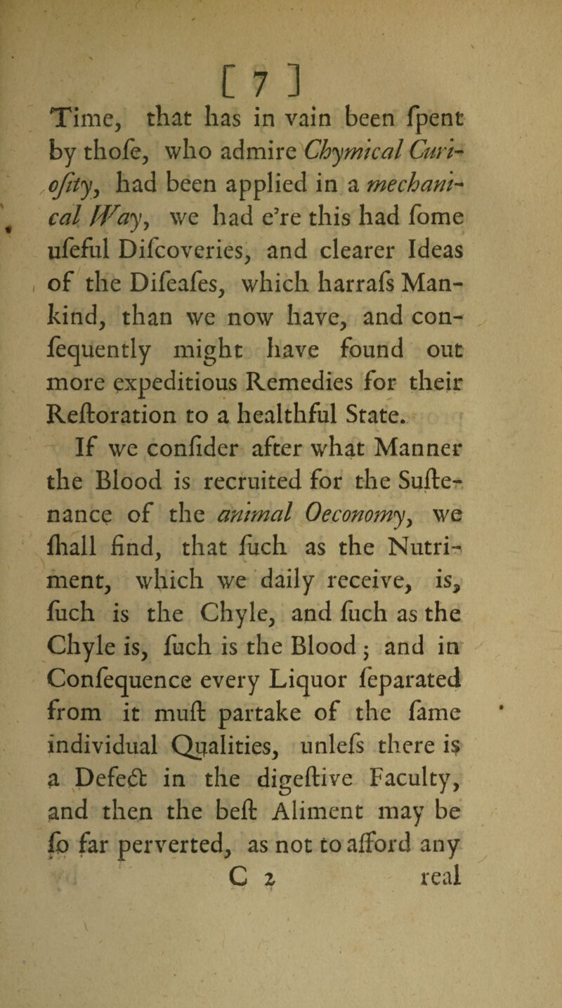 Time, that has in vain been fpent by thole, who admire Chymical Curi- ofity, had been applied in a mechani¬ cal fVay, we had e’re this had Tome ufeful Difcoveries, and clearer Ideas of the Difeafes, which harrafs Man¬ kind, than we now have, and con- fequently might have found out more expeditious Remedies for their Reftoration to a healthful State. If we confider after what Manner the Blood is recruited for the Suite- ' -» \ •' V . V . / i , nance of the animal Oeconomy, we fhall find, that fuch as the Nutri¬ ment, which we daily receive, is, luch is the Chyle, and fuch as the Chyle is, fuch is the Blood; and in Conlequence every Liquor feparated from it mull partake of the fame individual Qualities, unlefs there is a Defeat in the digeftive Faculty, and then the belt Aliment may be fo far perverted, as not to afford any C z real