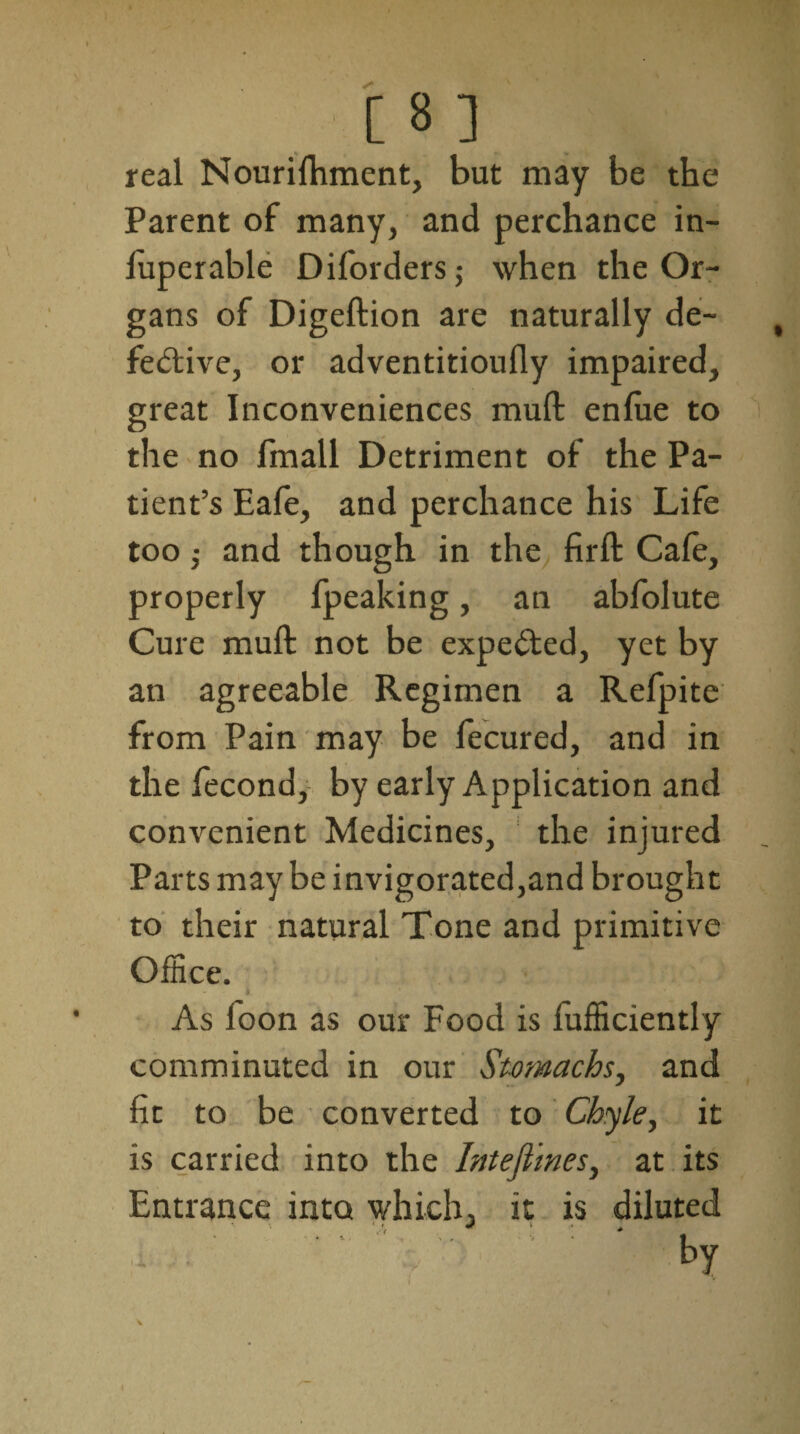 real Nourilhment, but may be the Parent of many, and perchance in- luperable Diforders; when the Or¬ gans of Digeftion are naturally de¬ fective, or adventitioufly impaired, great Inconveniences mud enlue to the no fmall Detriment of the Pa- tient’s Eafe, and perchance his Life too,- and though in the firft Cafe, properly fpeaking, an abfolute Cure muft not be expected, yet by an agreeable Regimen a Refpite from Pain may be fecured, and in the fecond,- by early Application and convenient Medicines, the injured Parts may be invigorated,and brought to their natural Tone and primitive Office. 1 A As loon as our Food is lufficiently comminuted in our Stomachs, and fit to be converted to Chyle, it is carried into the Intefimes, at its Entrance into which, it is diluted 3 ■ , by