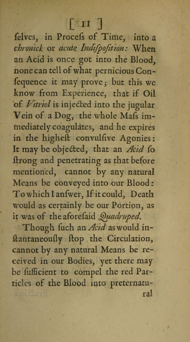 [II]. felves, in ProceSs of Time, into a chronick or acute Indifpofition: When an Acid is once got into the Blood, none can tell of what pernicious Con¬ ference it may prove; but this we know from Experience, that if Oil of Vitriol is injected into the jugular Vein of a Dog, the whole Mafs im¬ mediately coagulates, and he expires in the higheft convulsive Agonies: It may be obje&ed, that an Acid lo ftrong and penetrating as that before mentioned, cannot by any natural Means be conveyed into our Blood: Towhichlanfwer, If it could. Death would as certainly be our Portion, as it was of theaforefaid Quadruped. Though fuch an Acid as would in- ftantaneoufly Stop the Circulation, cannot by any natural Means be re¬ ceived in our Bodies, yet there may be Sufficient to compel the red Par¬ ticles of the Blood into preternatu¬ ral