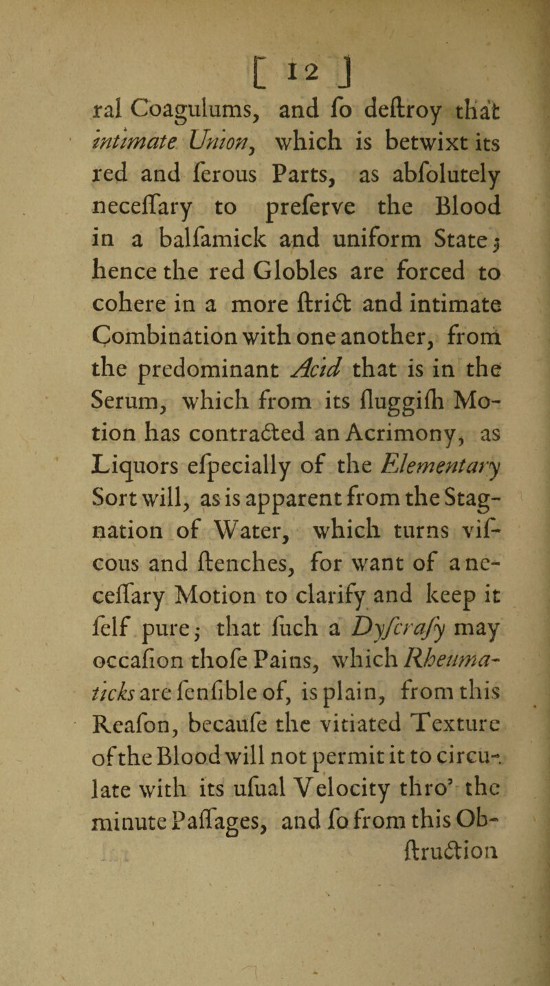 ral Coagulums, and fo deftroy that intimate Union, which is betwixt its red and ferous Parts, as abfolutely neceiTary to prelerve the Blood in a balfamick and uniform States hence the red Globles are forced to cohere in a more ftrid and intimate Combination with one another, from the predominant Acid that is in the Serum, which from its fluggilh Mo¬ tion has contracted an Acrimony, as Liquors eipecially of the FJementary Sort will, as is apparent from the Stag¬ nation of Water, which turns vif- cous and flenches, for want of ane- ceffary Motion to clarify and keep it felf pure; that luch a Dyfcrafy may occafion thofe Pains, which Rheuma¬ tic ks are fenfible of, is plain, from this Reafon, becaufe the vitiated Texture of the Blood will not permit it to circu¬ late with its ufual Velocity thro’ the minute Palfages, and fo from this Ob- ftru&ion