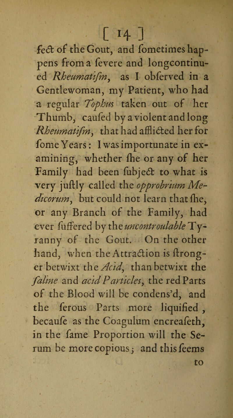 ■ [ >4] fe<5t of the Gout, and fometimes hap¬ pens from a fevere and longcontinu- ed Rheumatifm, as I oblerved in a Gentlewoman, my Patient, who had a regular ‘Tophus taken out of her Thumb, caufed by a violent and long Rheumatifm, that had afflicted her for fome Years: I was importunate in ex¬ amining, whether {he or any of her Family had been fubjeit to what is very juftly called the opprobrium Me¬ dic or urn, but could not learn that {he, or any Branch of the Family, had ever fuffered by the uncontroulable Ty¬ ranny of the Gout. On the other hand, when theAttra&ion is ftrong- er betwixt the Acid, than betwixt the falme and acid Particles, the red Parts of the Blood will be condens’d, and the ferous Parts more liquified , becaufe as the Coagulum encreafeth, in the fame Proportion will the Se¬ rum be more copious •, and this feems to 1