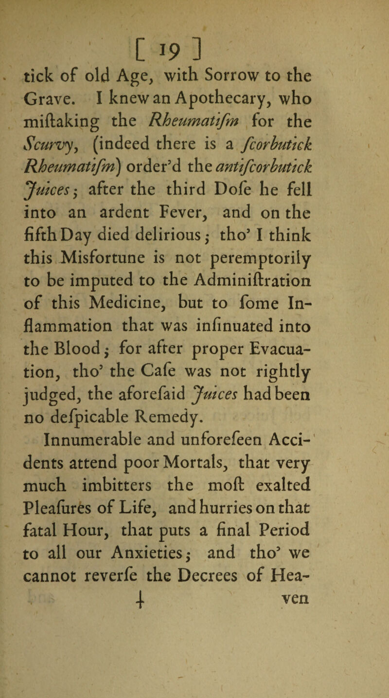 tick of old Age, with Sorrow to the Grave. I knew an Apothecary, who miftaking the Rheumat'ifm for the Scurvy, (indeed there is a fcorbutick Rheumat'ifm) order’d theantifcorbutick Juices ; after the third Dole he fell into an ardent Fever, and on the fifth Day died delirious,- tho’ I think this Misfortune is not peremptorily to be imputed to the Adminiftration of this Medicine, but to fome In¬ flammation that was infinuated into the Blood ; for after proper Evacua¬ tion, tho’ the Cafe was not rightly judged, the aforefaid Juices had been no defpicable Remedy. Innumerable and unforefeen Acci¬ dents attend poor Mortals, that very much imbitters the moll exalted Plealures of Life, and hurries on that fatal Hour, that puts a final Period to all our Anxieties; and tho’ we cannot reverfe the Decrees of Hea- 4 ven