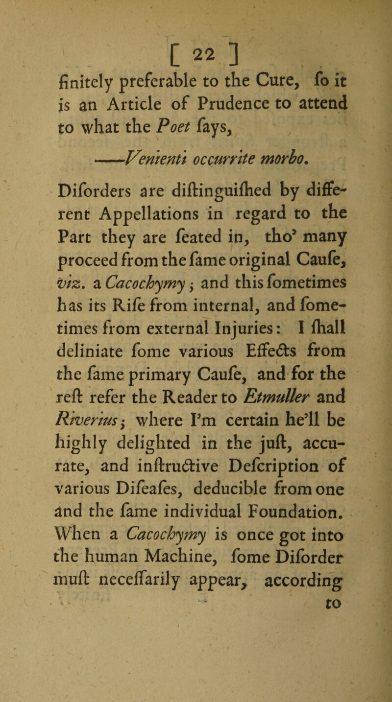 finitely preferable to the Cure, fo it is an Article of Prudence to attend to what the Poet fays, • i | \ -Vemeriti occurrite morbo. Diforders are diftinguifhed by diffe¬ rent Appellations in regard to the Part they are feated in, tho’ many proceed from the fame original Caufe, viz. a Cacochymy; and this fometimes has its Rife from internal, and fome¬ times from external Injuries: I fhall deliniate fome various Effects from the fame primary Caufe, and for the reft refer the Reader to Rtmuller and Riverius -y where Pm certain he’ll be highly delighted in the juft, accu¬ rate, and inftru&ive Defcription of various Difeafes, deducible from one and the fame individual Foundation. When a Cacochymy is once got into the human Machine, fome Diforder muft necelfarily appear, according V' v: -• to I