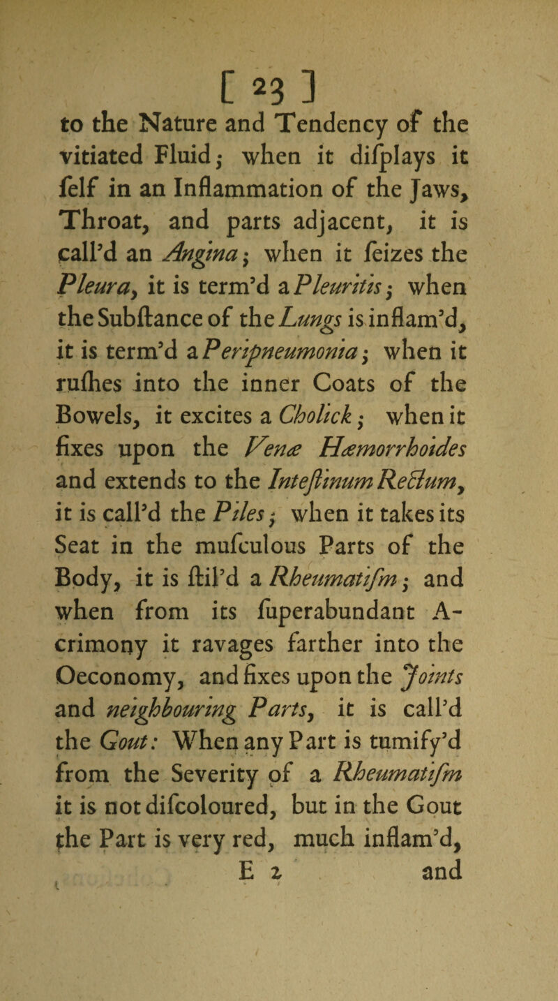 [ *3 ] to the Nature and Tendency of the vitiated Fluid,- when it dilplays it felf in an Inflammation of the Jaws, Throat, and parts adjacent, it is call’d an Angina $ when it feizes the Pleura, it is term’d a Pleuritis -} when the Subftance of the Lungs is inflam’d, it is term’d aPeripneumonia; when it rufhes into the inner Coats of the Bowels, it excites a Cholick when it fixes upon the Vena Hamorrhoides and extends to the Intefiinum Rectum, it is call’d the Piles; when it takes its Seat in the mufculous Parts of the f Body, it is ftil’d a Rheumatifm; and when from its fuperabundant A- crimony it ravages farther into the Oeconomy, and fixes upon the Joints and neighbouring Parts, it is call’d the Gout: When any Part is tumify’d from the Severity of a Rheumatifm it is notdifcoloured, but in the Gout the Part is very red, much inflam’d, E z and i . * *