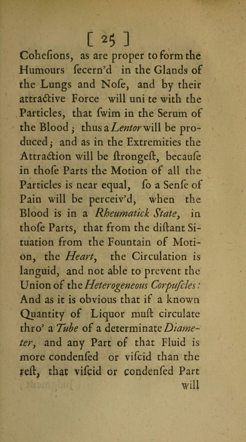 Cohefions, as are proper to form the Humours fecern’d in the Glands of the Lungs and Nofe, and by their attractive Force will uni te with the Particles, that fwim in the Serum of the Blood j thus a heritor will be pro¬ duced j and as in the Extremities the Attraction will be ftrongeft, becaule in thofe Parts the Motion of all the Particles is near equal, fo a Senle of Pain will be perceiv’d, when the Blood is in a Rheumatick State, in thofe Parts, that from the diftant Si¬ tuation from the Fountain of Moti¬ on, the Heart, the Circulation is languid, and not able to prevent the Union of the Heterogeneous Corpufcles: And as it is obvious that if a known ) Quantity of Liquor mull circulate thro’ a Tube of a determinate Diame¬ ter, and any Part of that Fluid is more condenfed or vifcid than the reft, that vifcid or condenfed Part will / ^ ' T *