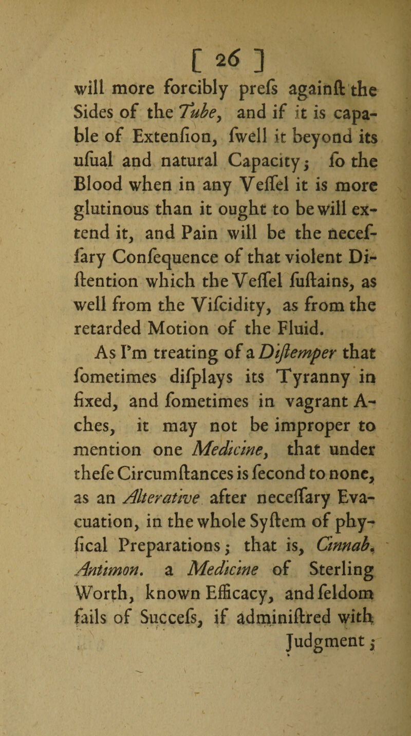 [ 2<S ] will more forcibly prels againft the Sides of the Tube, and if it is capa¬ ble of Extenfion, fwell it beyond its uluai and natural Capacity; io the Blood when in any Velfel it is more glutinous than it ought to be will ex¬ tend it, and Pain will be the necef- fary Conlequence of that violent Di- ftention which the Velfel fuftains, as well from the Vifcidity, as from the retarded Motion of the Fluid. As Pm treating of a Diflemper that fometimes dilplays its Tyranny in fixed, and fometimes in vagrant A- ches, it may not be improper to mention one Medicine, that under thefe Circumfiances is fecond to none, as an Alterative after necelfary Eva¬ cuation, in the whole Syftem of phy- fical Preparations; that is, Cinnab. Aniimon. a Medicine of Sterling Worth, known Efficacy, andfeldom fails of Succefs, if adminiftred with • f' • ■ Judgment;