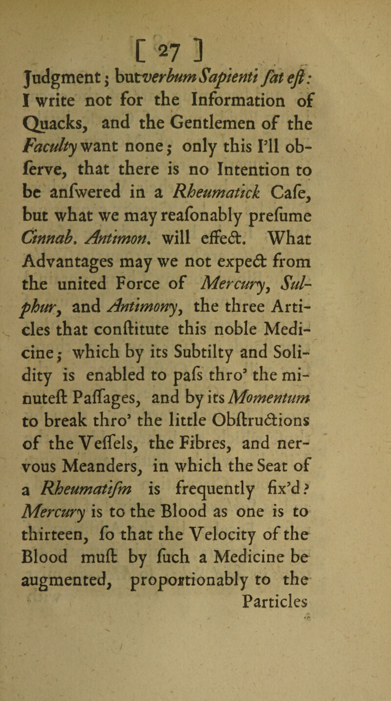 * *. » r’*' Judgment; hxxtverbumSapienti fatefi: I write not for the Information of S' , • \ f S* % • . » Quacks, and the Gentlemen of the Faculty want none j only this I’ll ob- lerve, that there is no Intention to be anfwered in a Rheumatick Cafe, but what we may reafonably prefume Cinnab, Antimon. will effect. What Advantages may we not expeft from the united Force of Mercury, Sul¬ phur, and Antimony, the three Arti¬ cles that conftitute this noble Medi- \ v ~ /* cine ,* which by its Subtilty and Soli¬ dity is enabled to pafs thro’ the mi- nuteft Paffages, and by its Momentum to break thro’ the little Obftru&ions of theVeffels, the Fibres, and ner¬ vous Meanders, in which the Seat of a Rheumatifm is frequently fix’d? Mercury is to the Blood as one is to thirteen, fo that the Velocity of the Blood mull by fuch a Medicine be augmented, proportionably to the Particles /