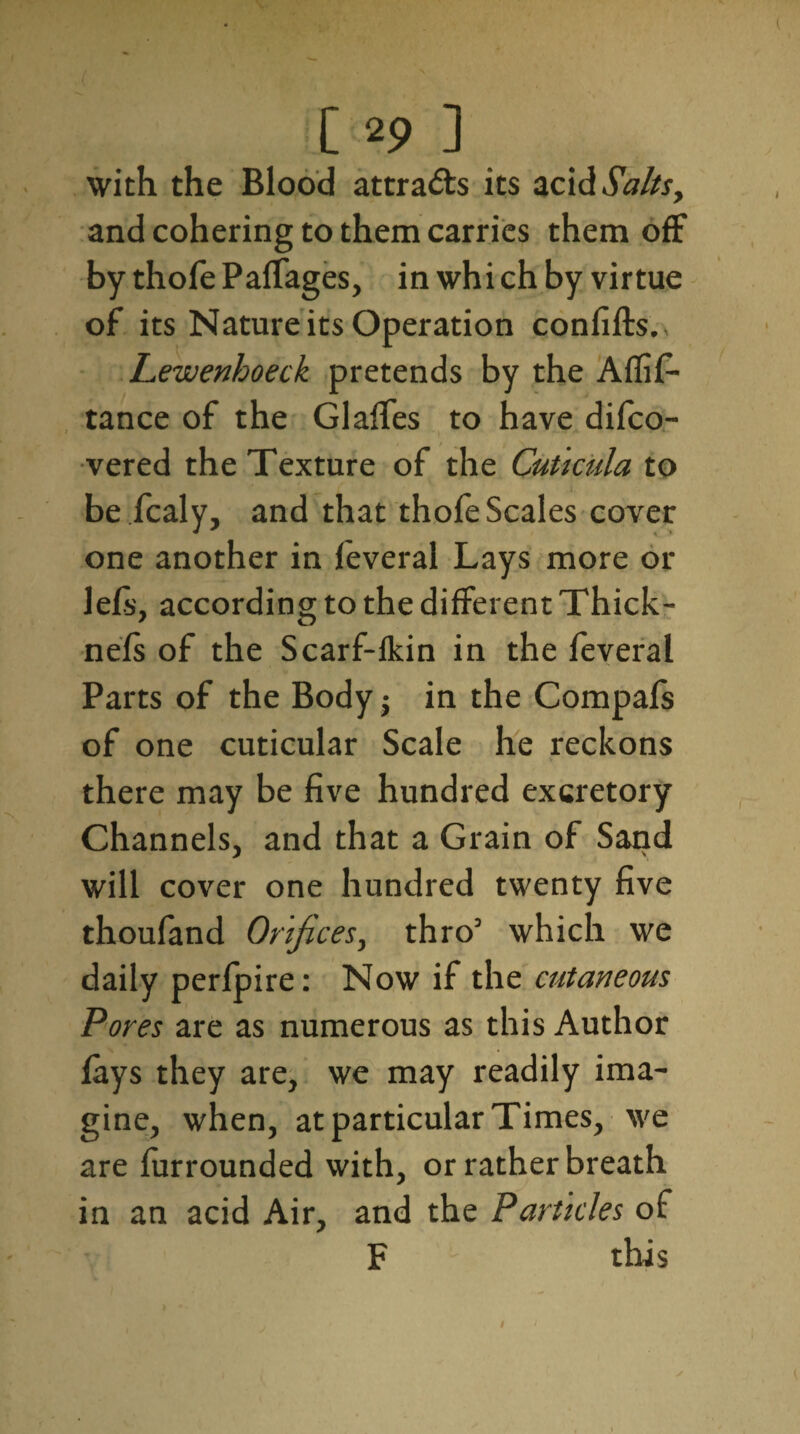 with the Blood attracts its ad & Salts, and cohering to them carries them off by thofe Palfages, in which by virtue of its Nature its Operation confifts., Lewenhoeck pretends by the Affil- tance of the Glaffes to have difeo- vered the Texture of the Cuticula to be fcaly, and that thofe Scales cover one another in feveral Lays more or lefs, according to the different Thick- nels of the Scarf-fkin in the feveral Parts of the Body j in the Compafs of one cuticular Scale he reckons there may be five hundred excretory Channels, and that a Grain of Sand will cover one hundred twenty five thoufand Orifices, thro3 which we daily perlpire: Now if the cutaneous Pores are as numerous as this Author lays they are, we may readily ima¬ gine, when, at particular Times, we are Unrounded with, or rather breath in an acid Air, and the Particles of F this