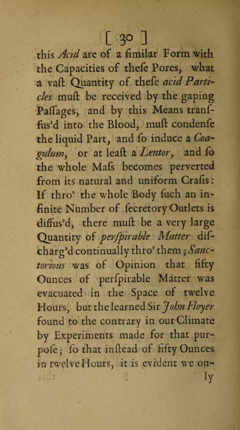 [ 3° ] this Acid are of a fimilar Form with the Capacities of thefe Pores, what a vaft Quantity of thefe acid Parti¬ cles muft be received by the gaping Paffages, and by this Means tranf- fus’d into the Blood, muft condenfe the liquid Part, and fo induce a Coa- gulum, or at leaft a Lentor, and lb the whole Mafs becomes perverted from its natural and uniform Crafts: If thro’ the whole Body fuch an in¬ finite Number of fecretory Outlets is diffus’d, there muft be a very large Quantity of perfpirable Matter tlif— charg’d continually thro’ them j Sanc- tortous was of Opinion that fifty Ounces of perfpirable Matter wras evacuated in the Space of twelve Hours, but the learned Sir John Floyer found to the contrary in our Climate by Experiments made for that pur- pofej fo that inftead of fifty Ounces in twelve Hours, it is evident we on- • - ' - *y
