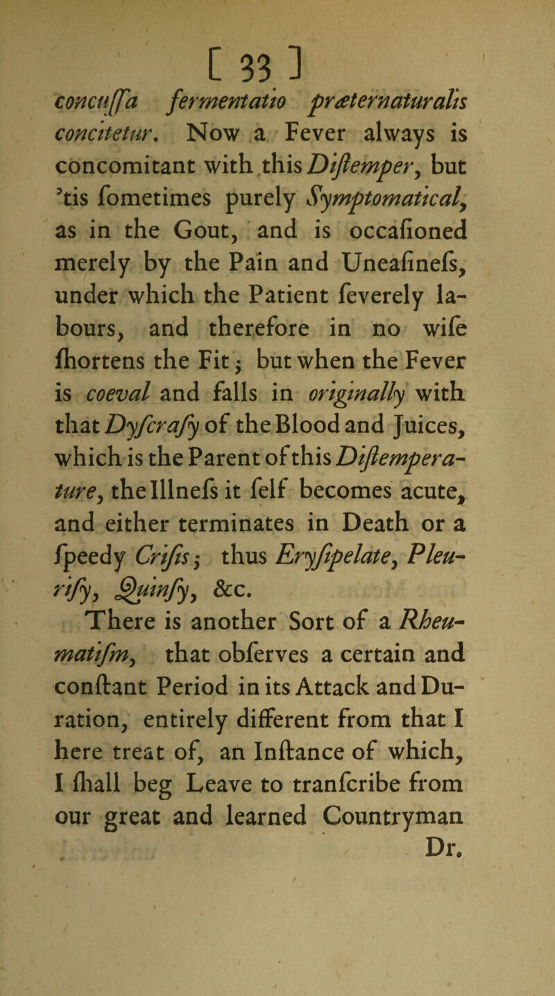 concuffa fermentatio praeternaturalis concitetur. Now a Fever always is concomitant with this Dijlemper, but ’tis fometimes purely Symptomatical, as in the Gout, and is occafioned merely by the Pain and Uneafinels, under which the Patient feverely la¬ bours, and therefore in no wile Ihortens the Fit $ but when the Fever is coeval and falls in originally with that Dyfcrafy of the Blood and Juices, which is the Parent of this Dijlempera- ture, the Illnefs it felf becomes acute, and either terminates in Death or a fpeedy Crifts; thus Eryfipelate, Pleu- rijy, jguinfy, &c. There is another Sort of a Rheu- matifm, that obferves a certain and conftant Period in its Attack and Du¬ ration, entirely different from that I here treat of, an Inftance of which, I lhall beg Leave to tranfcribe from our great and learned Countryman /