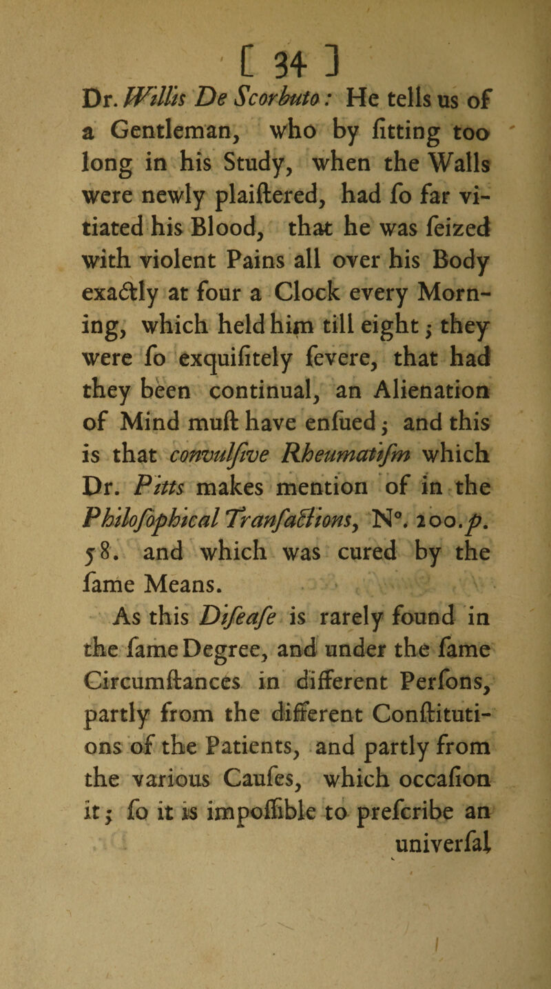 Dr. Willis De Scorbuto: He tells us of a Gentleman, who by fitting too long in his Study, when the Walls were newly plaiftered, had fo far vi¬ tiated his Blood, that he was feized with violent Pains all over his Body exactly at four a Clock every Morn¬ ing, which held him till eight y they were fo exquifitely fevere, that had they been continual, an Alienation of Mind muft have enfued j and this is that convulfive Rheumatifm which Dr. Pitts makes mention of in the P hilofophical Tranfactions y N°. loo.p. 58. and which was cured by the fame Means. As this Difeafe is rarely found in the fame Degree, and under the fame Circumftanccs in different Perfons, partly from the different Conftituti- ons of the Patients, and partly from the various Caufes, which occafion it; fo it is impoffible to prefcribe an univerfal v. I