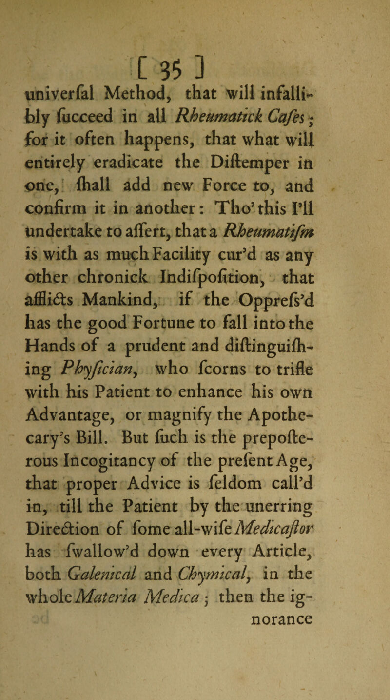 univerfal Method, that will infalli¬ bly fucceed in all Rheumatick Cafes; for it often happens, that what will entirely eradicate the Diftemper in one, fhall add new Force to, and confirm it in another: Tho’this I’ll undertake toalfert, that a Rheumatifm is with as much Facility cur’d as any other chronicle Indifpofition, that afflicts Mankind, if the Opprefs’d has the good Fortune to fall into the Hands of a prudent and diftinguilh- ing Phyfician, who fcorns to trifle with his Patient to enhance his own Advantage, or magnify the Apothe¬ cary’s Bill. But fuch is the prepofte- rous Incogitancy of the prelent Age, that proper Advice is feldom call’d in, till the Patient by the unerring Dire&ion of fome all-wife Medicajior has fwallow’d down every Article, both Galenical and Chymical, in the whole Materia Medica ; then the ig¬ norance \ V