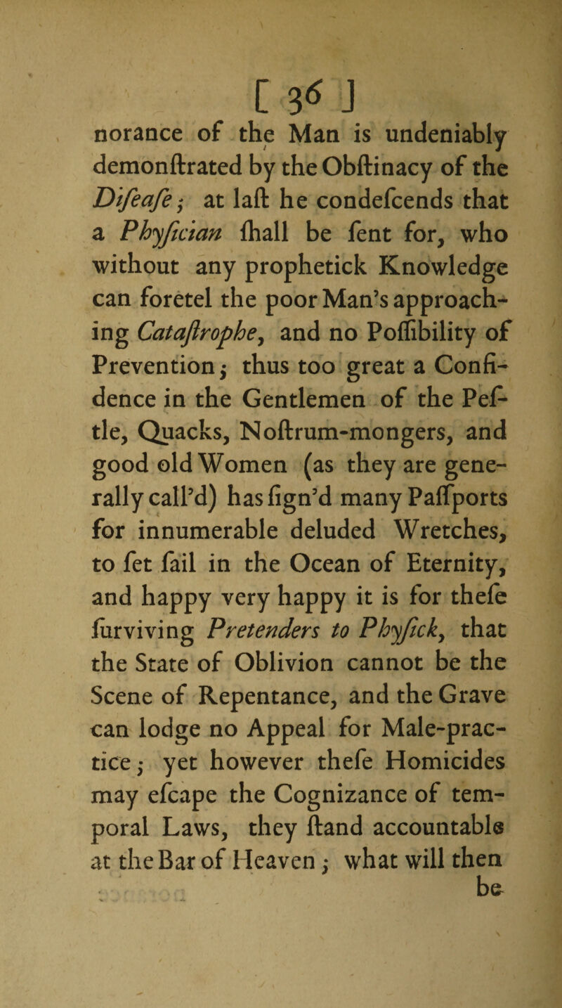 norance of the Man is undeniably demonftrated by theObftinacy of the Difeafe; at laft he condefcends that a Phyfman fhall be fent for, who without any prophetick Knowledge can foretel the poor Man’s approach¬ ing Catajlrophe, and no Poffibility of Prevention j thus too great a Confi¬ dence in the Gentlemen of the Pefi- tie. Quacks, Noftrum-mongers, and good old Women (as they are gene¬ rally call’d) has fign’d many Palfports for innumerable deluded Wretches, to fet fail in the Ocean of Eternity, and happy very happy it is for thele furviving Pretenders to Phyjick, that the State of Oblivion cannot be the Scene of Repentance, and the Grave can lodge no Appeal for Male-prac¬ tice,- yet however thefe Homicides may efcape the Cognizance of tem¬ poral Laws, they ftand accountable at the Bar of Heaven : what will then be