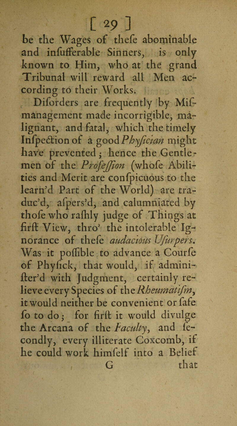 be the Wages of thefe abominable and infufferable Sinners, is only known to Him, who at the grand Tribunal will reward all Men ac¬ cording to their Works. Diforders are frequently by Mif- management made incorrigible, ma¬ lignant, and fatal, which the timely Inlpe6lionof a goodPhyjician might have prevented j hence the Gentle¬ men of the ProfeJJion (whofe Abili¬ ties and Merit are confpicuous to the learn’d Part of the World) are tra¬ duc’d, afpers’d, and calumniated by thofe who ralhly judge of Things at firft View, thro’ the intolerable Ig¬ norance of thefe audacious Uj'urpers. Was it polfible to advance a Courle of Phyfick, that would, if admini- fter’d with Judgment, certainly re¬ lieve every Species of the Rheumatifm, it would neither be convenient orfafe lb to do; for firlt it would divulge the Arcana of the faculty, and le- condly, every illiterate Coxcomb, it he could work himfelf into a Belief i G that