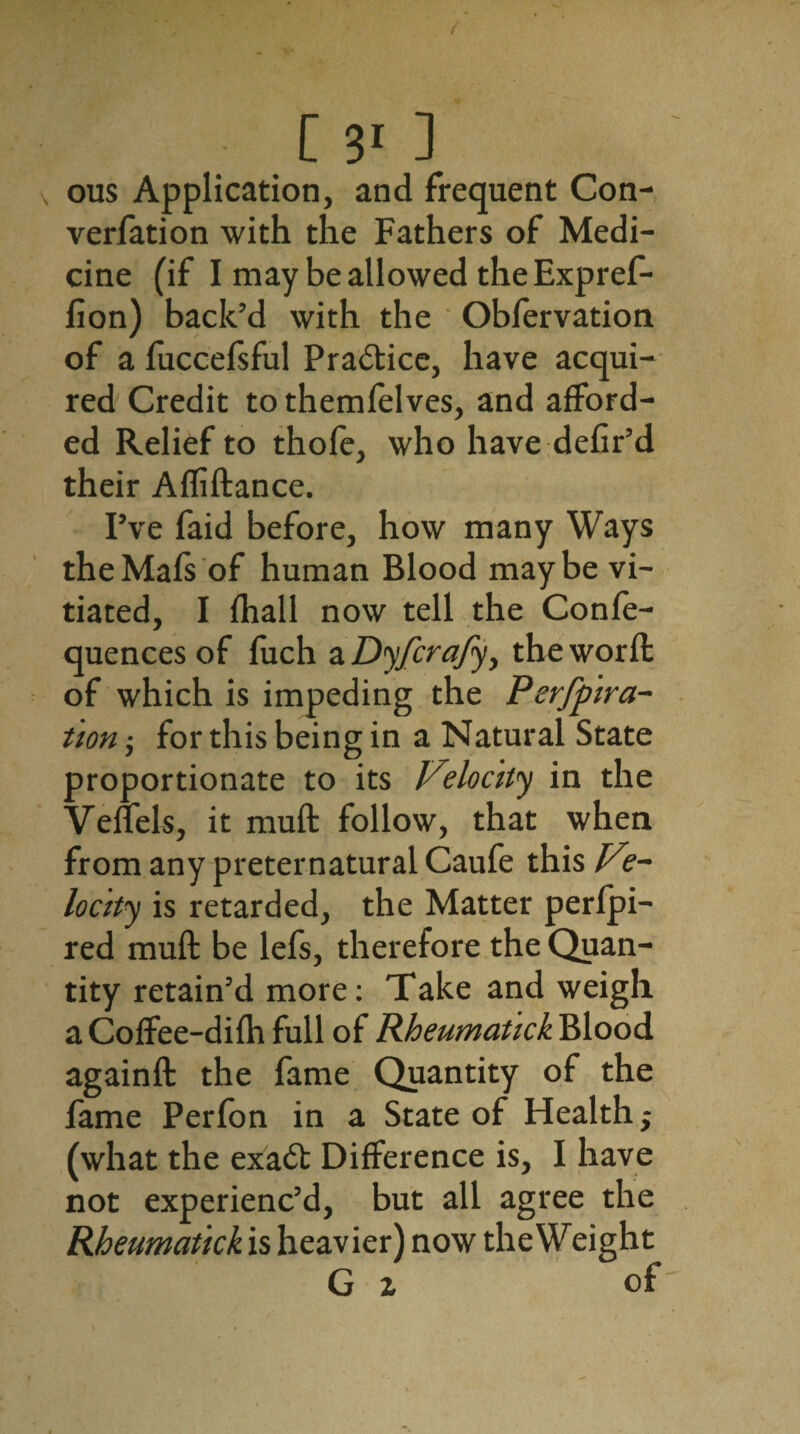 ous Application, and frequent Con- verfation with the Fathers of Medi¬ cine (if I may be allowed the Expref- lion) back’d with the Obfervation of a fuccefsful Practice, have acqui¬ red Credit to themfelves, and afford¬ ed Relief to thofe, who have defir’d their Affiftance. I’ve faid before, how many Ways theMafs of human Blood maybe vi¬ tiated, I fhall now tell the Confe- quences of fuch a Dyfcrafy, the word: of which is impeding the Perfora¬ tion ; for this being in a Natural State proportionate to its Velocity in the Veffels, it muft follow, that when from any preternatural Caufe this Ve¬ locity is retarded, the Matter perfpi- red muft be lefs, therefore the Quan¬ tity retain’d more: Take and weigh a Coffee-difh full of Rheumatick Blood againft the fame Quantity of the fame Perfon in a State of Health; (what the exa<5t Difference is, I have not experienc’d, but all agree the Rheumatick is heavier) now the Weight G x of