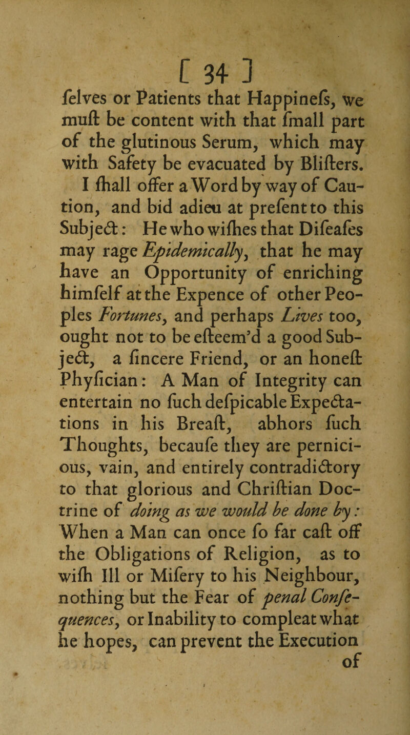 felves or Patients that Happinels, we muft be content with that fmall part of the glutinous Serum, which may with Safety be evacuated by Blifters. I fhall offer a Word by way of Cau¬ tion, and bid adieu at prefentto this Subject: He who wifhes that Difeafes may rage Epidemically, that he may have an Opportunity of enriching himfelf at the Expence of other Peo¬ ples Fortunes, and perhaps Lives too, ought not to be efteem’d a good Sub¬ ject, a fincere Friend, or an honed: Phyfician: A Man of Integrity can entertain no fuch defpicable Expecta¬ tions in his Bread:, abhors fuch Thoughts, becaufe they are pernici¬ ous, vain, and entirely contradictory to that glorious and Chriftian Doc¬ trine of doing as we would be done by: When a Man can once fo far cad: off the Obligations of Religion, as to wifh Ill or Mifery to his Neighbour, nothing but the Fear of penal Confe- quences, or Inability to compleatwhat he hopes, can prevent the Execution i' . * !* of