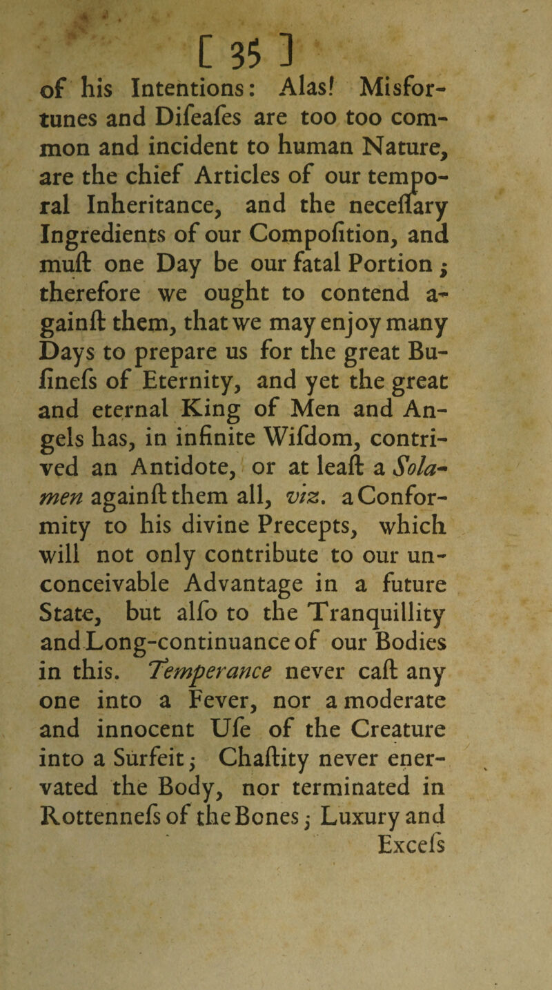 w • [ 35 3 of his Intentions: Alas! Misfor¬ tunes and Difeafes are too too com¬ mon and incident to human Nature, are the chief Articles of our tempo¬ ral Inheritance, and the necefiary Ingredients of our Compofition, and mull one Day be our fatal Portion ; therefore we ought to contend a- gainft them, that we may enjoy many Days to prepare us for the great Bu- finefs of Eternity, and yet the great and eternal King of Men and An¬ gels has, in infinite Wifdom, contri¬ ved an Antidote, or at leaft a Sola- men againft them all, viz. a Confor¬ mity to his divine Precepts, which will not only contribute to our un¬ conceivable Advantage in a future State, but alfo to the Tranquillity and Long-continuance of our Bodies in this. Temperance never call any one into a Fever, nor a moderate and innocent Ufe of the Creature into a Surfeit; Chaftity never ener¬ vated the Body, nor terminated in Rottennelsof the Bones,- Luxury and Excels