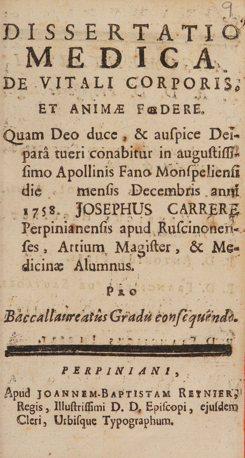 V- &gt;■ i DISSER TATI M E DI GA DE VITALI CORPORIS»' *-. * s , ■' v A M, ET ANIMiE FffiDERE„ ’ ' i- ss» Quam Deo duce , &amp; aufpice De? para tueri conabitur in auguftifljS fimo Apollinis Fano Monfpelienfi die menfis Decembris , anni i j 58,. JQSEPHUS CARRER^ Perpinianenfis apud Rufcinonen-^ fes, Artium Mauifter, &amp; Me- dicinag Alumnus, p * 0 PERPlNIANl v » .. * &lt; 5 » Apud joannem-BaPtistam Retnierj* Regis, Illuftriffimi D. D, Epifcopi, ejuldesn Cleri, Uibifque Typographum»