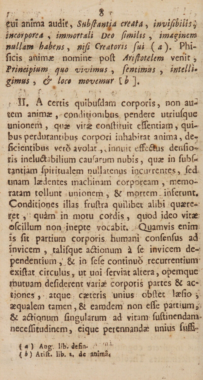 f fr T fut anima audit, Suhftantia creata, invifibilh? incorporea , immortali Deo fimihs, imaginem nullam habens , nifi Creatoris fui (a). Phi« ficis animae nomine poft Anftotelem venit 3 Principium} quo vivimus , fentimus , intolli* gimus &gt; d* loco movemur [ h ]. ' f. * * , v ,.4i ;.t~* \ a x - ■***■ o 4; .? II. A cenis quibufdam corporis, non au^ eem anima; , conditiombus. pendere utriuCgue unionem, quae vit&amp; conrtftuit efientiam ^ quU felisperdurantibus corpori inhabirat anima, de* fidentibus vero avolat ..,Jnnuit effefihis denfio^ lis ineluctabilium caurarum nubis, quae in fubfc fpi ritualem nullatenus incurrentes, fed unam laedentes machinam corpoream , memo¬ ratam tollunt unionem * St mortem linfetunt. Condiciopes illas fruftra quilibet alibi quaere¬ ret y: quam in motu cofrdis, quod ideo vitae* ©fcillum non inepte vocabit*^ . Quamvis enim; is fit partium corporis humani confenfus ad invicem , talifque aftionum a fe invicem de-i pendentium&amp; in fefe continuo recurrentium' cxiftat circulus, ut uni ferviat altera, opemque mutuam defiderent variae corporis partes &amp; ac** tiones, atque caeteris unius obftet laefio , aequalem tamen,&amp; earadem non effe partium» &amp; adiQnum fingularum ad vitam fuftinendam neceffitudinem&gt; eique perennandae unius fufii° • V J * : * i « ' * , f 4) Aog\ libV defin* -•* ‘‘u’ { b) Arift. lib. t, dc animis