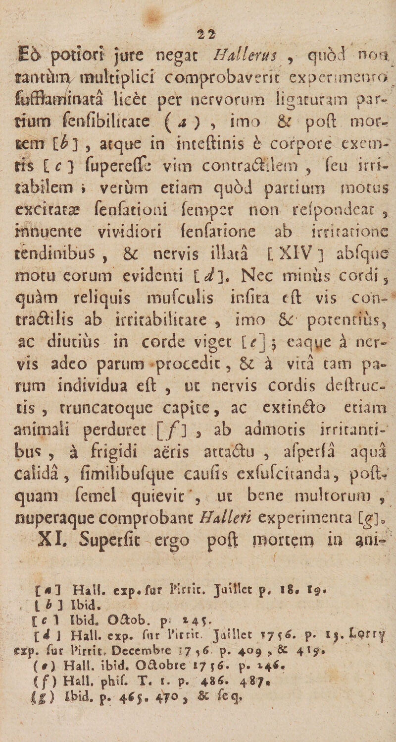 Ei&gt; potiort jure negat Hali erus , quod n ou faucum multiplici comprobaverit experimento fofflaminata licet per nervorum ligaturam par¬ tium fenfibilitate ( a ) , imo &amp; poft mor¬ tem [£] , atque in inteftinis e corpore excm- ris [ c ] fupereffe vim contra&amp;ilem ? ieu irri¬ tabilem &gt; veriim etiam quod partium motus excitatae fenfationi fempcr non rdpondeat 3 innuente vividiori fenfarione ab irritatione tendinibus , &amp; nervis illata [ XIV ] abfque motu eorum evidenti [i]. Nec miniis cordi 3 quam reliquis mu (culis infita cfl: vis con- tra&amp;ilis ab irritabilitate 3 imo &amp; potentius* ac diutius in corde viget U]$ eaqye a ner¬ vis adeo parum procedit 3 &amp; a vita tam pa¬ rum individua eft , ut nervis cordis deftruc- cis, truncatoque capicc, ac extin&amp;o etiam animali perduret [f] 3 ab admotis irritanti¬ bus , a frigidi aeris atta&amp;u , afperfa aqua calida , fimilibufque caufis exfufcitanda 3 poftv quam femel quievit '3 ut bene multorum „ nuperaque comprobant Halleri experimenta [g]0 XI. Superfit ergo poft mortem in ani- [*3 Half. esp.fur Pirrit. Jatllct p, ig« i@. t b ] Ibid. [ c 1 Ibid. O&amp;ob. p* *4f» [i 1 Hali. cxp. far 1’irrit, Jaillet % 6. p. lylytty cxp. fur 1’irric, Decembre 17*6 p. 409 ? &amp; 4l9'» (#) Hali. ibid. Q&amp;obre 171$. p. 14$, (f) Hali. phtf. T. 1. p. 486. 487* {$) Ibid. p. 4C5. 470, &amp; feq.