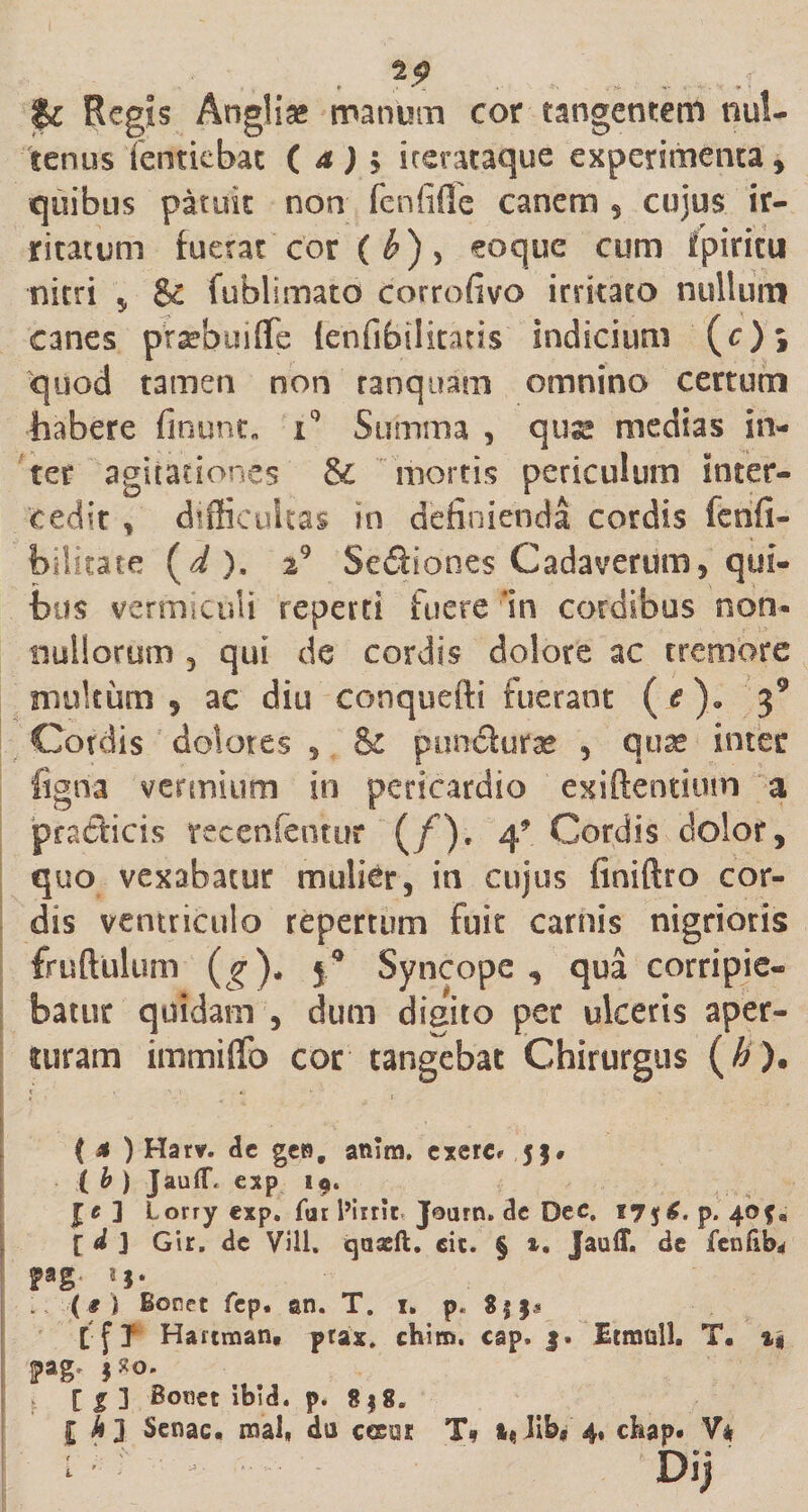 Regis Anglias manum cor tangentem nul- tenus Tentiebat ( a ) $ kerataque experimenta, quibus patuit non fenfiffe canem , cujus ir¬ ritatum fuerat cor ( b), eoque cum fpiricu nitri , &amp; fublimato corrofivo irritato nullum canes praebuiffe ienfibilitaus indicium (c)» quod tamen non ranquam omnino certum habere finunt* i° Summa , quse medias in¬ ter agitationes &amp; mortis periculum inter¬ cedit , difficultas in definienda cordis fenfi- bilitate (i ). i} Sediones Cadaverum, qui¬ bus vermiculi reperti fuere 'in cardibus non* nullorum 3 qui de cordis dolore ac tremore multum 5 ac diu conquefti fuerant (&lt;?). 39 Cordis dolores 5 &amp; pundufte , quas inter figria vermium in pericardio exiftentium a pradicis recenfeotur (/). 4* Cordis dolor, quo vexabatur mulier, in cujus finiftro cor¬ dis ventriculo repertum fuit carnis nigrioris fruftulum (g)* 50 Syncope , qua corripie¬ batur quidam , dum digito per ulceris aper¬ turam immiffo cor tangebat Chirurgus (#). ( * ) Harv. de gen, anim. exerc* 5$, ( b ) Jau(T« exp 19. J e ] Lorry exp. far 1’iint* Jotirn» de Dec. t7$£. p. 40$’, t d ] Gir. de Vili, qaseft. eic. § &amp;• Jauff. de fenftb* Fg- ?J* . (9 l Bonet fep. sn. T. 1. p. $|j* t f I Hariman, ptax. chiro. cap. j. Itmull, T. Fg' $*&lt;&gt;* [ g ] Bcmet ibid. p. 8 | S« £ A 3 Senae, roal, da cesoi T» lib, 4, chap* V* L u Jt .