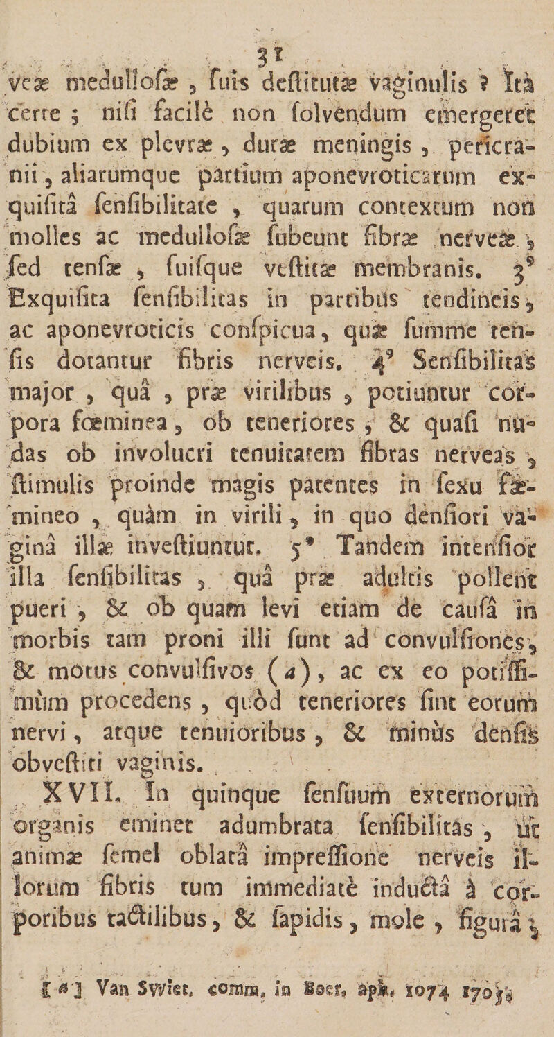 veae medullofe 3 fuls dcftitui* vaginulis * M cerre 3 nili facile non folvendum emergeret dubium ex plevras3 durae meningis 3 pe ^cra¬ nii , aliarumque partium aponevt oticarum ex- quifita fenfibilitaie 3 quarum contextum non molles ac medullofe fubeunt fibrae nerve^ 5 jfed tenfae , fuifque vtftitse membranis, 39 Exquifita fenfibilitas in partibus tendineis 5 ac aponevrotids confpicua 3 qui fimimc ren» fis dotantur fibris nerveis, 49 Senfibilitas major 3 qua 3 pra* virilibus 3 potiuntur cor¬ pora feminea 3 ob teneriores , &amp; quafi no¬ das ob involucri tenuitatem fibras nerveas (limulis proinde magis patentes in fexu fe¬ mineo , quam in virili 5 in quo denfiori va¬ gina illae inveftiumut, j* Tandem intenfior illa fenfibilitas qua prae adultis pollent pueri , &amp; ob quam levi etiam de caufa in morbis tam proni illi funt ad convulfiones, &amp; motus convulfivos (4), ac ex eo potiffi- niiim procedens 3 quod teneriores fiat eorum nervi3 atque tenuioribus 5 &amp; minus denfis obveftiti vaginis. 1 XVII. In quinque fenfuum Externorum organis eminet adumbrata fenfibilitas 3 ut animas femel oblata impreffione nerveis il¬ lorum fibris tum immediatE inducH £ ‘cor¬ poribus tadtilibus, &amp; Iapidis, mole , figura i j ■ ,V/ ■- :* &lt; • , ! / l «1 Van Swiet, comia, in loer* ap#» 1074 ijoy#