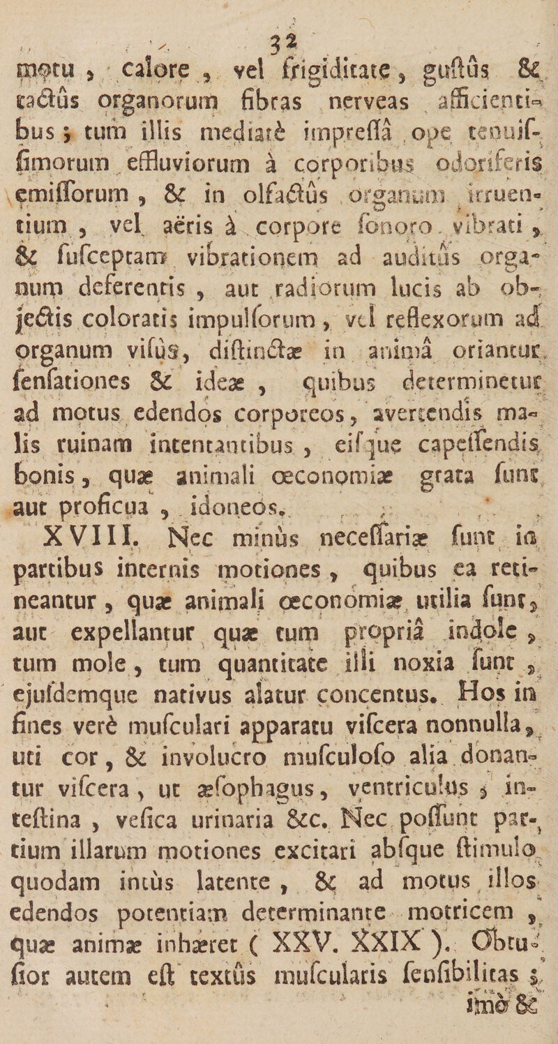 pdus organorum fibras nerveas afficientia bus 9 tum illis mediati imprefla ope tequif- fimorum . effluviorum a corporibus odoriferis emiiTorum , &amp; in olfadus organum irruen- tium 5 vel aeris &amp; corpore Ion oro. vibrati , &amp; fufceptarr# vibrationem ad auditus orga¬ num deferentis , aut radiorum lucis ab ob- je£ti$ coloratis impuHorum, vtl reflexorum ad organum vifus, diftin&amp;ar in anima oriantur fenfationes $£ ideae , quibus determinetur ad motus edendos corporeos, avertendis ma« lis ruinam intentantibus , eif jue capdfendis bonis, quae animali oeconomiae grata funs aut proficua , idoneos^ ,\ r XVIII. Nec minus necefiaria? fune ia •r. 1 •; ' | . ‘ \ ' l &gt; i ‘ partibus internis motiones * quibus ea red~ neantur &gt; quae animali oeconomiae utilia funtj aut expellantur quas tum propria indole * tum mole, tum quantitate illi noxia funt s ejuldemque nativus alatur concentus. Hos ira fines ver£ mufculari apparatu vifcera nonnulla 9 uti cor, &amp; involucro mufculofo alia donan¬ tur vifcera &gt; ut asfophagus, ventriculus $ in- teftina * vefica urinaria &amp;c. Nec poffunc par¬ tium illarum motiones excitari abfque ftimulo quodam imus latente , &amp; ad motus illos edendos potentiam determinante motricem , qua* anima* inhseret ( XXV. XXIX ), Obtu-. fior autem eft textus mufeuiaris fenfibilicas $, itaer 8s