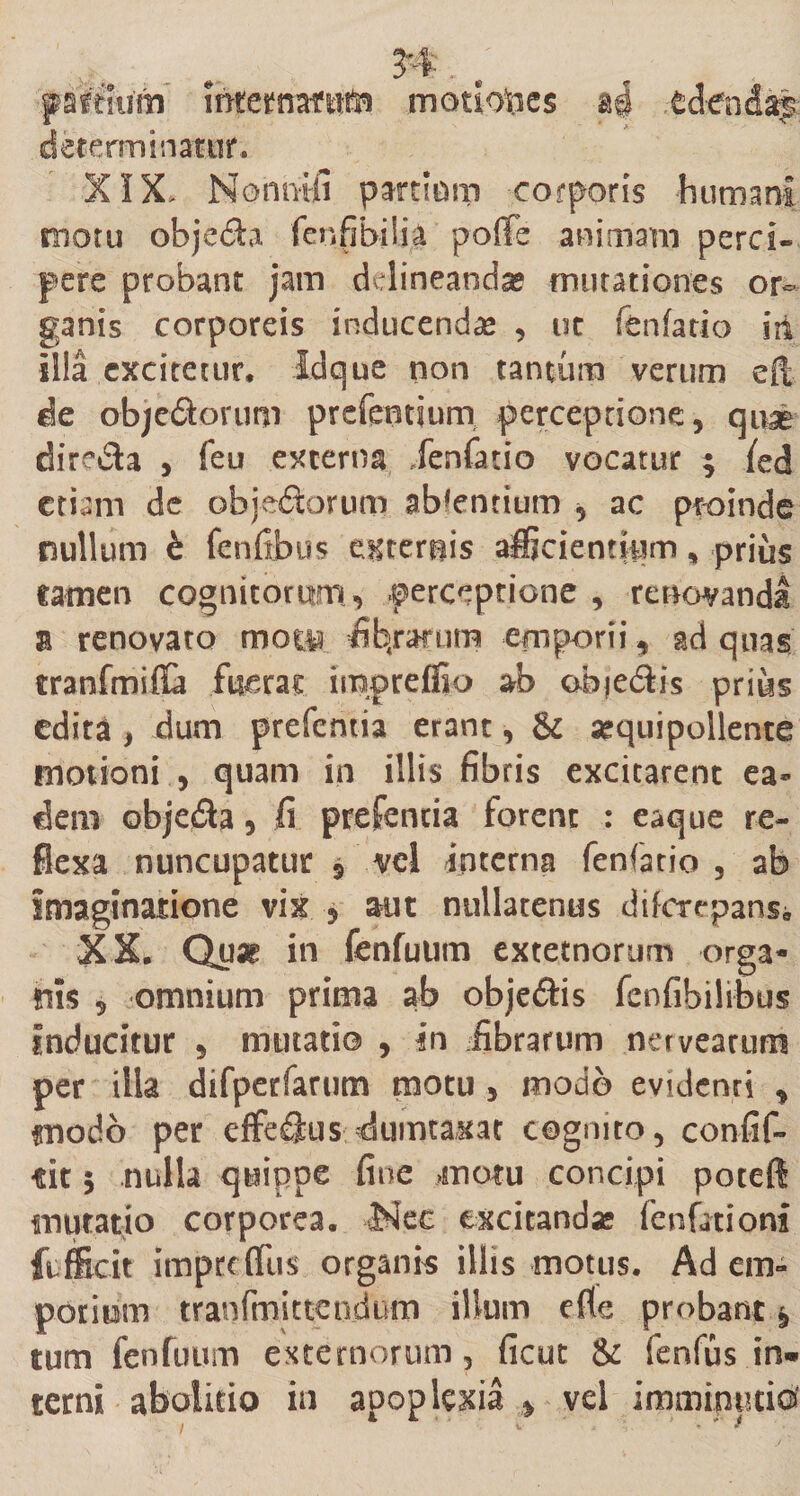 n.; patfhtfn ihfettrartfita motiones edenda^ determinatur.. XIX&gt; Nonntii pardum corporis humani motu objech fenfibiiia poffe animam perci¬ pere probant jam delineanda mutationes or¬ ganis corporeis inducenda* , ut fenfatio sit illa excitetur. Idque non tantum verum efi de objedorum prefentsurn perceptione, quae directa , feu externa Xenfatio vocatur ; fed etiam de objedorum abdentium , ac proinde nullum &amp; fenfibus externis afficientium, prius tamen cognitorum «&gt; perceptione , renovandi a renovato mo® fibtrarum emporii, ad quas tranfmiffa fuerat iinpreffio ab objedlis prius edita , dum prefentia erant, &amp; sequipollente motioni , quam in illis fibris excitarent ea* dem objedta, fi prefentia forent : eaque re¬ flexa nuncupatur * vel interna fenfatio , ab imaginatione vix , aut nullatenus diferepans;, XX. Qu« in fenfuum extetnorum orga¬ nis , omnium prima ab objeftis fenfibilibus inducitur , mutati© , in fibrarum nerveattim per illa difperfarum motu , modo evidenti , modo per effeflus dumtaxat cognito, confif- m 5 nulla quippe fine motu concipi poteft mutatio corporea. AJ.ec excitandas fenfationi ftffidt impeeflus organis illis motus. Ad em¬ porium tranfmittendivm illum efle probant , tum fenfuum externorum 5 ficut &amp; fenfus in¬ terni abolitio in apoplexia * vel imminuti©