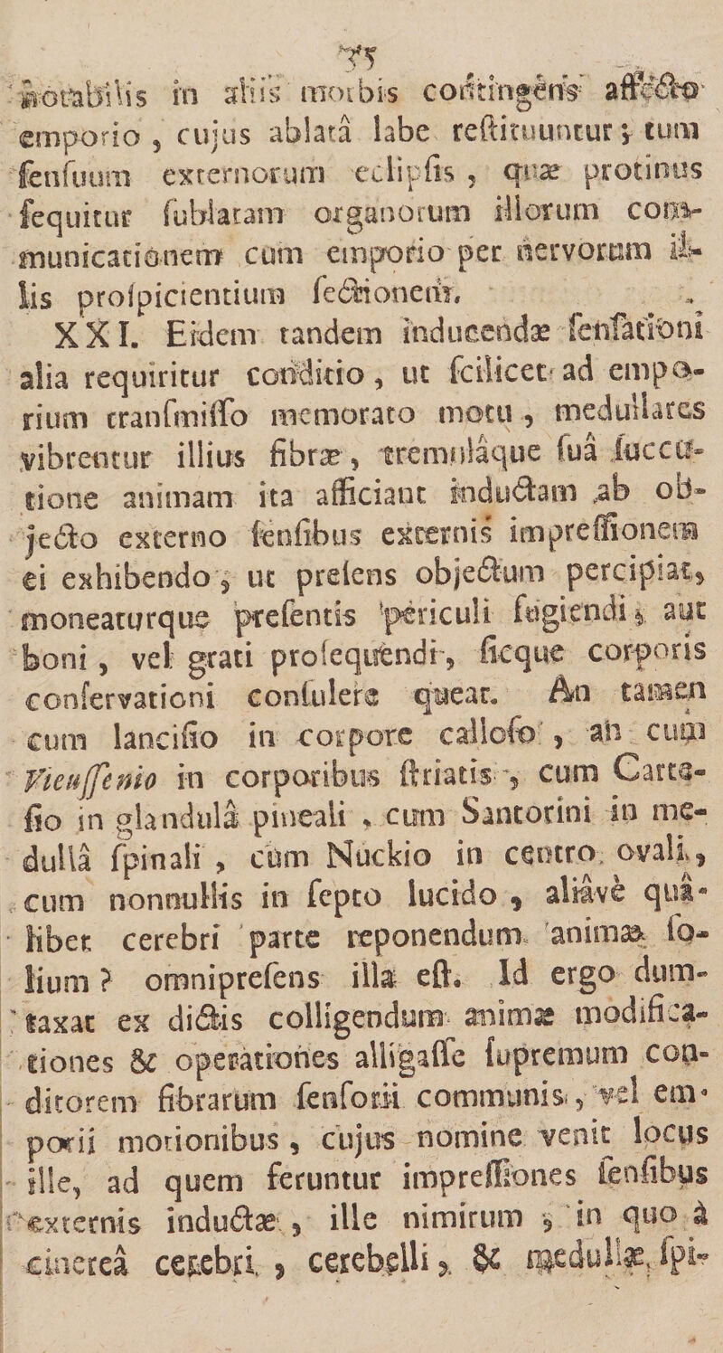 ■ fetabitis in affifs T5 moi bis contingent emporio 5 cujus ablati labe reftituuncur * tum fenilium externorum eclipfis 5 quae protinus fequitur fublatam organorum illotum com¬ municationem cum emporio per nervorum il¬ lis prolpiaentium le£Honeni, XXL Eidem tandem inducendae fenfatfoni alia requiritur conditio * ut fcilicet ad empo¬ rium cranfmilfo memorato motu , medullares vibrentur illius fibrae 5 tremulaque fua iuccti¬ tione animam ita afficiant inducam .ab od- jedo externo fenfibus externis impreffkmem ei exhibendo 5 ut preiens objedum percipiat* moneautrque prefentis 'periculi fugiendi $ aut boni , vel; grati prolequtndr* ficque corporis eonfervationi contulere queat. An tamen cum lancifio in corpore caliofo , an cum Fieujfemo in corporibus (hiatis ~5 cum Carta- fio in glandula pineali * cum Santonni in me¬ dulla fpinali y cum Nuckio in centro ovali* cum nonnullis in fepto lucido * abave qui® libet cerebri parte reponendum, animae to¬ lium ? omniprefens illar e(h Id ergo dum¬ taxat ex didis colligendum animae modifica¬ tiones &amp; operationes aUigafie (upremum con¬ ditorem fibrarum fenforii communis^ vel em« potii motionibus , cujus nomine venit locus ille, ad quem feruntur impreffiones fenfibus i externis indudae * ille nimirum * in quo 4