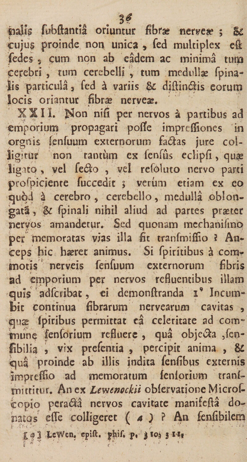 oriuntur fibrae neryea? ; cujus proinde non unica , fed multiplex fedes 9 cum non ab eadem ac minima tuta Cerebri , tum cerebelli , tum medullas fpina* lis particula, fed a variis &amp; diftin£lis eorum locis oriantur fibras nerveas. • • « - XX I I. J$on nifi per nervos a partibus ad emporium propagari pofife impreffiones in orgnis fenfuum externorum fafilas jure col- ligjrur non ramum ex lenfiis eclipfi, quae ligato , vel fe$o , vel reioluto nervo parti prospiciente fuccedit $ verum etiam ex eo quod 4 cerebro ,'cerebello, medulla oblon¬ gati , $c fpinali nihil aliud ad partes praeter nervos amandetur. Sed quonam mechanifmo per memoratas vias illa fit tranfmiffio ? An¬ ceps hic haeret animus. Si fpiritibus h conar motis nerveis fenfuum externorum fibris ad emporium per nervos refluentibus illam quis adfcribat, ei demonftranda i9 Incum¬ bit continua fibrarum nervearum cavitas , qux ipiribus permittat ea celeritate ad com¬ mune fenforium refluere , qua obje$a ,fen- Sibili^ , vix prefentia , percipit anima , &amp; qua proinde ab illis indita fenfibus externis impreffio ad memoratum fenlprtum tranf- mutitor. An ex Lewtnockii obfervationeMicrot copio perada nervos cavitate manifefta do¬ natas efle colligeret ( 4 ) ? An fenfibiiem i- xu fccWen, epift, pliif* p. 310$ J 1 ** r