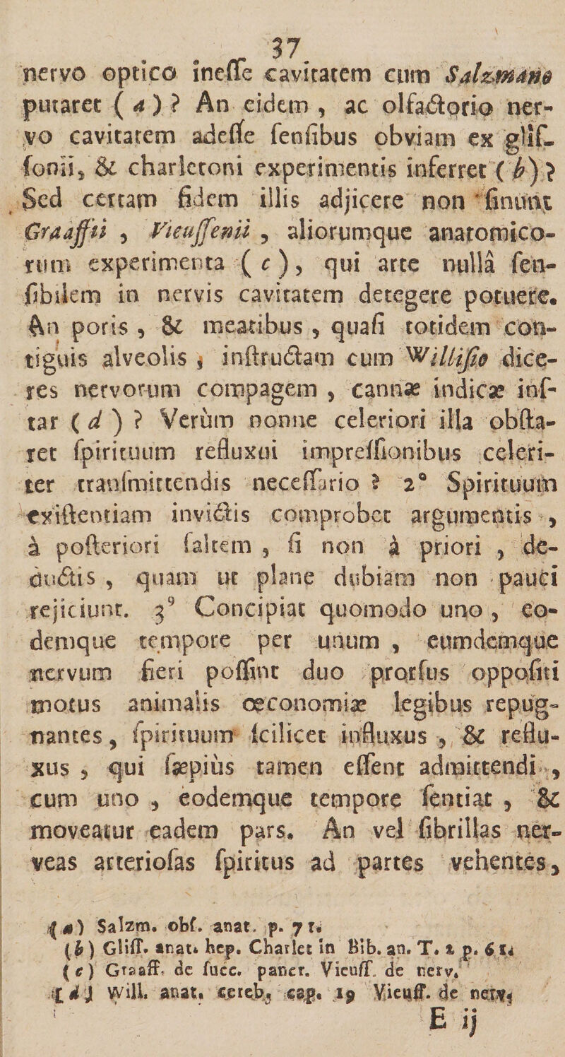 nervo optico ineffe cavitatem cum Sal&amp;mdm putaret ( a ) ? An eidem , ac olfa&amp;qrio ner¬ vo cavitatem adelfe fenfibus obviam ex glif- fenii, &amp; charletoni experimentis inferret ( (?) ? Sed certam fidem illis adjicere non ' finunt Graajfti , Viepjfenu , aliorumque anatomico¬ rum experimenta ( c ), qui arte nulla feti- fibilem in nervis cavitatem detegere potuere. An poris , Sc meatibus ? quafi totidem con¬ tiguis alveolis, inftrudam cum 'Willifio dice¬ res nervorum compagem , canna? indica? ihf- tar ( d ) ? Veriim nonne celeriori illa obfia- ret fpirituum refluxui imprelfionibus celeri¬ ter tranlmittendis necelfario \ 2® Spirituum exiftentiam inviQis comprober argumentis , a pofteriori (altem 5 fi non £ priori , de- diuftis , quam ut plane dubiam non pauci rejiciunt, j9 Concipiat quomodo uno , eo- demque tempore per unum , eumdemque nervum fieri polfinc duo prqrfus oppofiti motus animalis oeconomia? legibus repug¬ nantes , fpirituum kilicet influxus 5 &amp; reflu¬ xus 5 qui fepius tamen effient admittendi 9 cum uno * eodemque tempore fentiat 5 &amp; moveatur eadem pars. An vel fibrillas ner- veas arteriolas fpiritus ad partes vehentes y Salzm. obf. anatC p. yu (b) Gliff. mati hep. Charles in Bib. an, T. % p. 6 14 (e) Gtsaif, de fucc, paner. Vieu/T de nerv* Id} Wiil anat. ejerejb, cap. i9 Yieuiff. de nct^ E ij