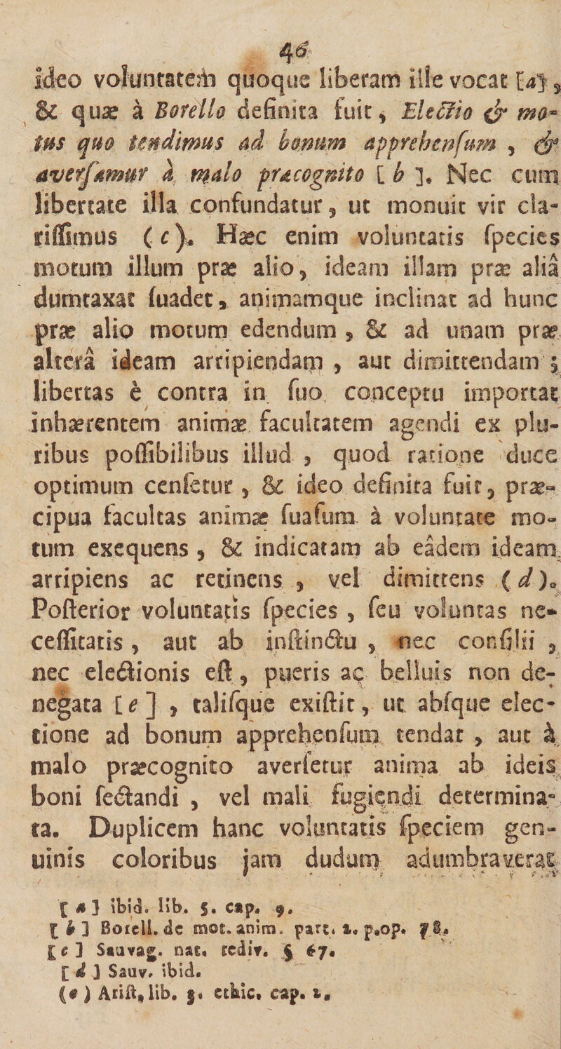 4&amp; Ideo voluntaterh quoque liberam ille vocat [4}, &amp; &lt;3use a Botello definita fuit, Eleffio mo¬ tus quo tendimus ad bonum apprehenfum , &amp; averfamur X malo pueognito [ b ]. Nec cum libertate illa confundatur, ut monuit vir cla- riflimus (r)* Haec enim voluntatis fpecies motum illum prse alio, ideam illam prse alia dumtaxat fuadet* animamque inclinat ad hunc prse alio motum edendum , St ad unam prae altera ideam arripiendam , aut dimittendam \ libertas e contra in fuo conceptu importat inhaerentem animae facultatem agendi ex plu¬ ribus poflibilibus illud , quod ratione duce optimum cenfetur, &amp; ideo definita fuir, prae» cipua facultas anima* fuafura a voluntate mo¬ tum exequens , &amp; indicatam ab eadem ideam arripiens ac retinens , vel dimittens (d )0 Pofterior voluntatis fpecies , feu voluntas ne» cefiitatis, aut ab infdndu , nec confilii , nec ele&lt;3ionis eft, pueris ac beliuis non de¬ negata [e] , talifque exiftit, ut abfque elec¬ tione ad bonum apprehenfum tendat , aut &amp; malo prsecognito averfetur anima ab ideis boni fedandi , vel mali fugiendi determina» ta. Duplicem hanc voluntatis fpeciem gen¬ uinis coloribus jam dudam adumbraverat £ 4 3 ibid. lib. 5. Ctp. 9. [bl Boceli.de moc. anira. pari. &amp;. p,op. fi* £e] Sauvaj. nae, sciit. § $7, [ d 3 Sauv. ibid. (• ) Aciit,lib. $« etkic. eap. i.