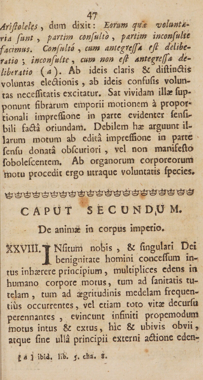 Afiftoleks , dum dixit: Earum qttk volitatu- ria fiint , pani?» confulio , partit» inconfulte facimus. Confulto , cum antegfejfa rfi delibe¬ ratio ; inconfulte, cum non efl antegrefft de¬ liberatio (&lt;»). Ab ideis claris &amp; diffindis voluntas eledionis , ab ideis confufis volun¬ tas necefficatis excitatur. Sat vividam illas fup- ponunt fibrarum emporii motionem a propor¬ tionali impreffione in parte evidenter fenfi- bili fada oriundam. Debilem has arguunt il¬ larum motum ab edita impreffione in parte fenfu donata obfcuriori , vel non tranifefto fobolefcentem. Ab organorum corporeorum motu procedit ergo utraque voluntatis fpecies. CAPUt SECOHD,UM. De animas in corpus imperio. StXVltt.T Nfitum nobis 5 &amp; fingulari Del benignitate homini conceifum in¬ tus inbrcrere principium 5 multiplices edens in humano corpore motus &gt; tum ad fanitatis tu¬ telam 5 tum ad aegritudinis medelam frequen¬ tius occurrentes 5 vel etiam toto vitae decurfu perennantes 3 evincunt infiniti propemodum motus intus &amp; extus, hic &amp; ubivis obvii, atque fine ulla principii externi adione edesi- l j£ i ibU, lib. ju efea. *•