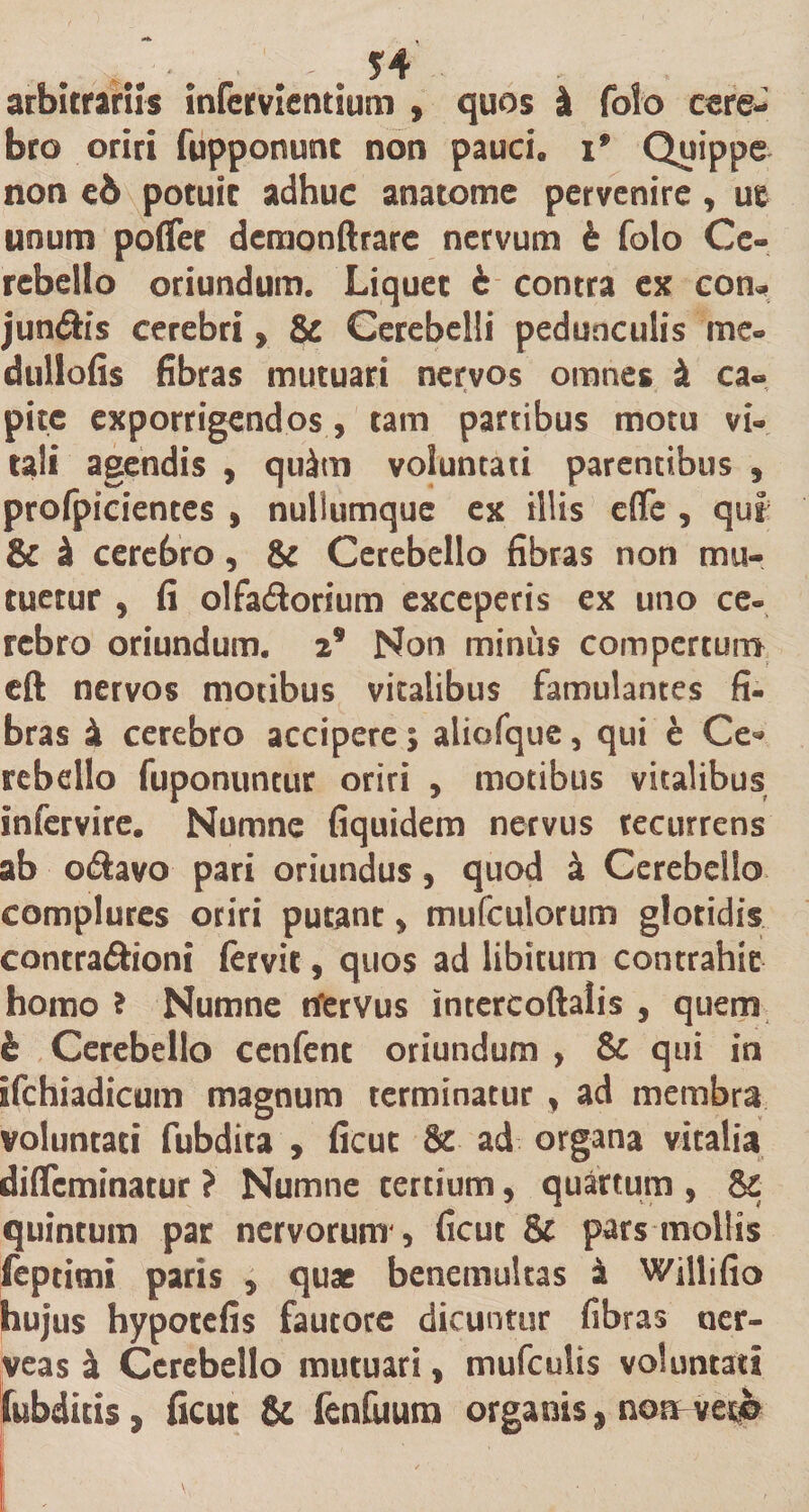 . , .-V. r . *4 arbitrariis infcrvientium , quos i folo cere¬ bro oriri fupponunt non pauci» if Quippe non ed potuit adhuc anatome pervenire, ut unum poflet demonftrare nervum b folo Ce¬ rebello oriundum. Liquet b contra ex con* jun£h’s cerebri, &amp; Cerebelli pedunculis'me- dullofis fibras mutuari nervos omnes k ca¬ pite exporrigendos , tam partibus motu vi¬ tali agendis , quitu voluntati parentibus , profpicientes , nullumque ex illis efiTe , qui &amp; k cerebro, &amp; Cerebello fibras non mu¬ tuetur , fi olfa&amp;orium exceperis ex uno ce¬ rebro oriundum. 29 Non minus comperturo eft nervos motibus vitalibus famulantes fi¬ bras k cerebro accipere; aliofque, qui e Ce* rebello fuponuntur oriri , motibus vitalibus infervire. Numne fiquidem nervus recurrens ab otftavo pari oriundus, quod a Cerebello complures oriri putant, mufculorum glotidis contra&amp;ioni fervit, quos ad libitum contrahit homo ? Numne tfervus intercoftalis , quem b Cerebello cenfent oriundum , &amp; qui in Ifchiadicum magnum terminatur, ad membra voluntati fubdita , ficut &amp; ad organa vitalia difleminatur ? Numne tertium, quartum , &amp; quintum par nervorum', ficut &amp; pars mollis feptimi paris , quae benemultas k Willifio hujus hypotefis fautore dicuntur fibras ner- veas a Cerebello mutuari, mufculis voluntati fubditis, ficut &amp; fenfuura organis, nofHt-eqfc