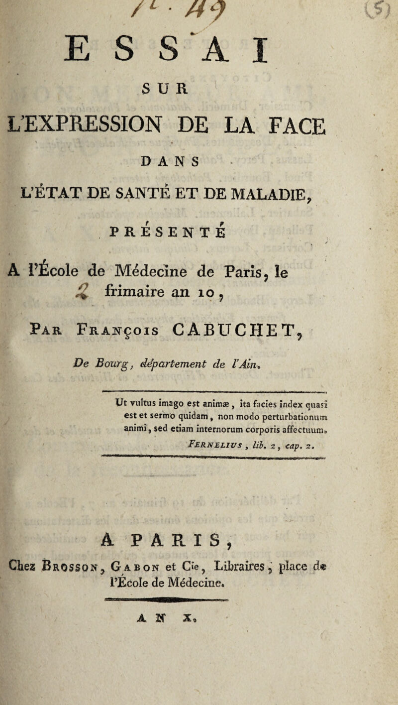ri I P. , /1 • M y \?) E S SA I S U 11 L’EXPRESSION DE LA FACE DANS 4 % K L’ÉTAT DE SANTÉ ET DE MALADIE, PRÉSENTÉ A l’Ecole de Médecine de Paris, le /*’ frimaire an îo , Par François CABUCHET, De Bourg, département de l’Ain, Ut vultus imago est animæ , ita faciès index quasi est et sermo quidam, non modo perturbationum animi, sed etiam internorum corporis affectuum. Fernelius , lib. 2, cap. z. A PARIS, Chez Brosson? Gabon et Ge, Libraires, place d« l’École de Médecine. AK X,