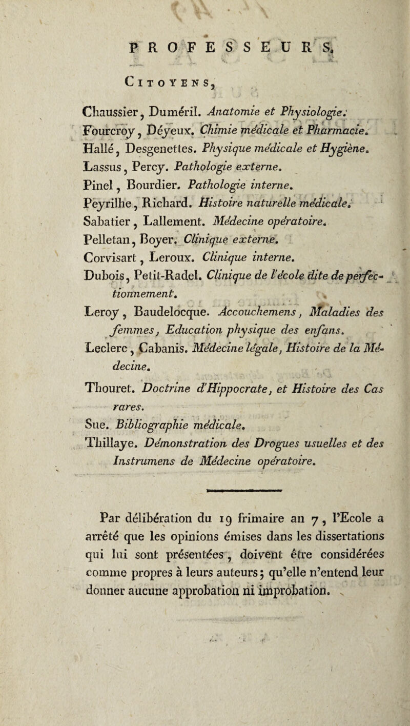 PROFESSEURS, *•: \ \ . à. Citoyens, Chaussier, Duméril. Anatomie et Phy Fourcroy, Déyeux. Chimie médicale et Halle, Desgenettes. Physique médicale et Hygiène, Lassus, Percy. Pathologie externe, Pinel, Bourdier. Pathologie interne, Peyrilhe, Richard. Histoire naturelle médicale, Sabatier, Lallement. Médecine opératoire, Pelletan, Boyer. Clinique externe, Corvisart, Leroux. Clinique interne. Dubois, Petit-Radel. Clinique de l’école dite deperfec- • 1 tiomiement. Leroy , Baudelocque. Àccouchemens, Maladies des femmes, Education physique des enfans. Leclerc, Cabanis. Médecine légale, Histoire de la Mé¬ decine, Thouret. Doctrine dHippocrate, et Histoire des Cas rares. Sue. Bibliographie médicale, Tbillaye. Démonstration des Drogues usuelles et des Instrumens de Médecine opératoire. siologie: ■ Pharmacie, Par délibération du 19 frimaire an 7, PEcoIe a arrêté que les opinions émises dans les dissertations qui lui sont présentées , doivent être considérées comme propres à leurs auteurs ; qu’elle n’entend leur donner aucune approbation ni improbation.
